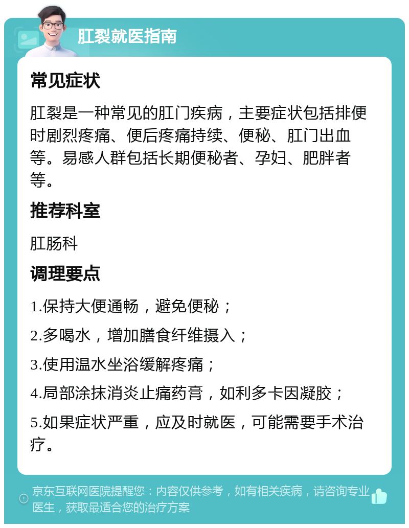 肛裂就医指南 常见症状 肛裂是一种常见的肛门疾病，主要症状包括排便时剧烈疼痛、便后疼痛持续、便秘、肛门出血等。易感人群包括长期便秘者、孕妇、肥胖者等。 推荐科室 肛肠科 调理要点 1.保持大便通畅，避免便秘； 2.多喝水，增加膳食纤维摄入； 3.使用温水坐浴缓解疼痛； 4.局部涂抹消炎止痛药膏，如利多卡因凝胶； 5.如果症状严重，应及时就医，可能需要手术治疗。