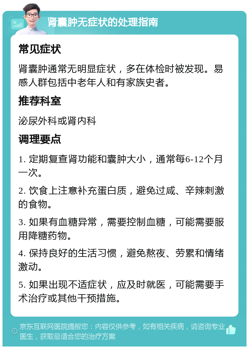 肾囊肿无症状的处理指南 常见症状 肾囊肿通常无明显症状，多在体检时被发现。易感人群包括中老年人和有家族史者。 推荐科室 泌尿外科或肾内科 调理要点 1. 定期复查肾功能和囊肿大小，通常每6-12个月一次。 2. 饮食上注意补充蛋白质，避免过咸、辛辣刺激的食物。 3. 如果有血糖异常，需要控制血糖，可能需要服用降糖药物。 4. 保持良好的生活习惯，避免熬夜、劳累和情绪激动。 5. 如果出现不适症状，应及时就医，可能需要手术治疗或其他干预措施。