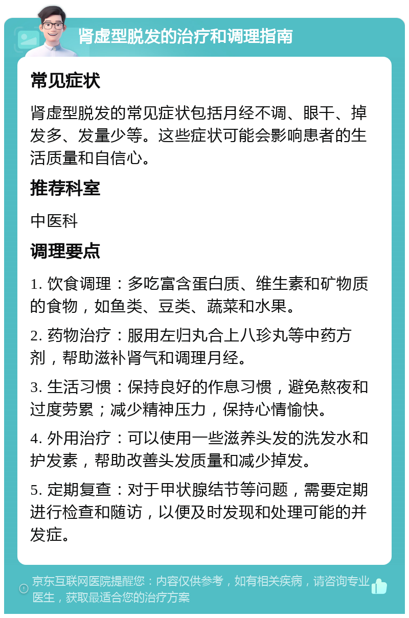 肾虚型脱发的治疗和调理指南 常见症状 肾虚型脱发的常见症状包括月经不调、眼干、掉发多、发量少等。这些症状可能会影响患者的生活质量和自信心。 推荐科室 中医科 调理要点 1. 饮食调理：多吃富含蛋白质、维生素和矿物质的食物，如鱼类、豆类、蔬菜和水果。 2. 药物治疗：服用左归丸合上八珍丸等中药方剂，帮助滋补肾气和调理月经。 3. 生活习惯：保持良好的作息习惯，避免熬夜和过度劳累；减少精神压力，保持心情愉快。 4. 外用治疗：可以使用一些滋养头发的洗发水和护发素，帮助改善头发质量和减少掉发。 5. 定期复查：对于甲状腺结节等问题，需要定期进行检查和随访，以便及时发现和处理可能的并发症。