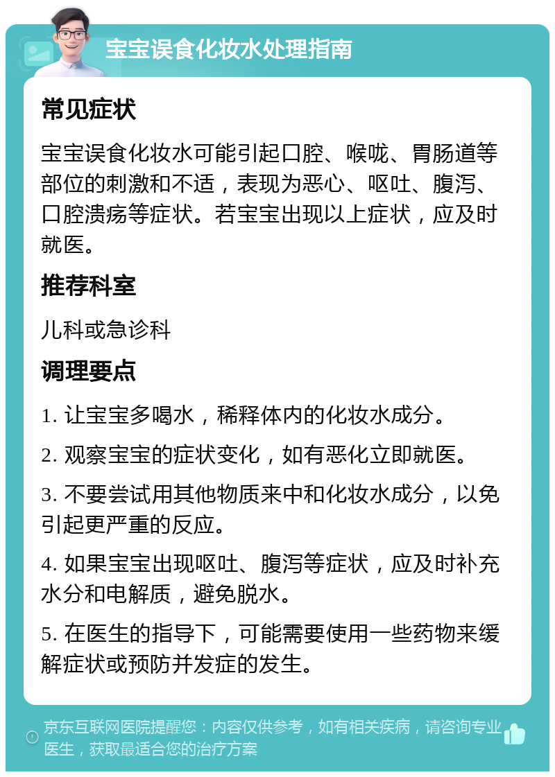 宝宝误食化妆水处理指南 常见症状 宝宝误食化妆水可能引起口腔、喉咙、胃肠道等部位的刺激和不适，表现为恶心、呕吐、腹泻、口腔溃疡等症状。若宝宝出现以上症状，应及时就医。 推荐科室 儿科或急诊科 调理要点 1. 让宝宝多喝水，稀释体内的化妆水成分。 2. 观察宝宝的症状变化，如有恶化立即就医。 3. 不要尝试用其他物质来中和化妆水成分，以免引起更严重的反应。 4. 如果宝宝出现呕吐、腹泻等症状，应及时补充水分和电解质，避免脱水。 5. 在医生的指导下，可能需要使用一些药物来缓解症状或预防并发症的发生。