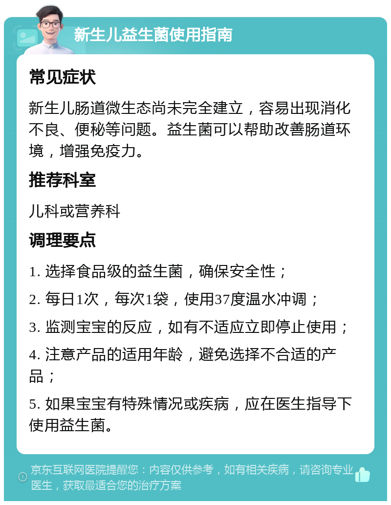 新生儿益生菌使用指南 常见症状 新生儿肠道微生态尚未完全建立，容易出现消化不良、便秘等问题。益生菌可以帮助改善肠道环境，增强免疫力。 推荐科室 儿科或营养科 调理要点 1. 选择食品级的益生菌，确保安全性； 2. 每日1次，每次1袋，使用37度温水冲调； 3. 监测宝宝的反应，如有不适应立即停止使用； 4. 注意产品的适用年龄，避免选择不合适的产品； 5. 如果宝宝有特殊情况或疾病，应在医生指导下使用益生菌。