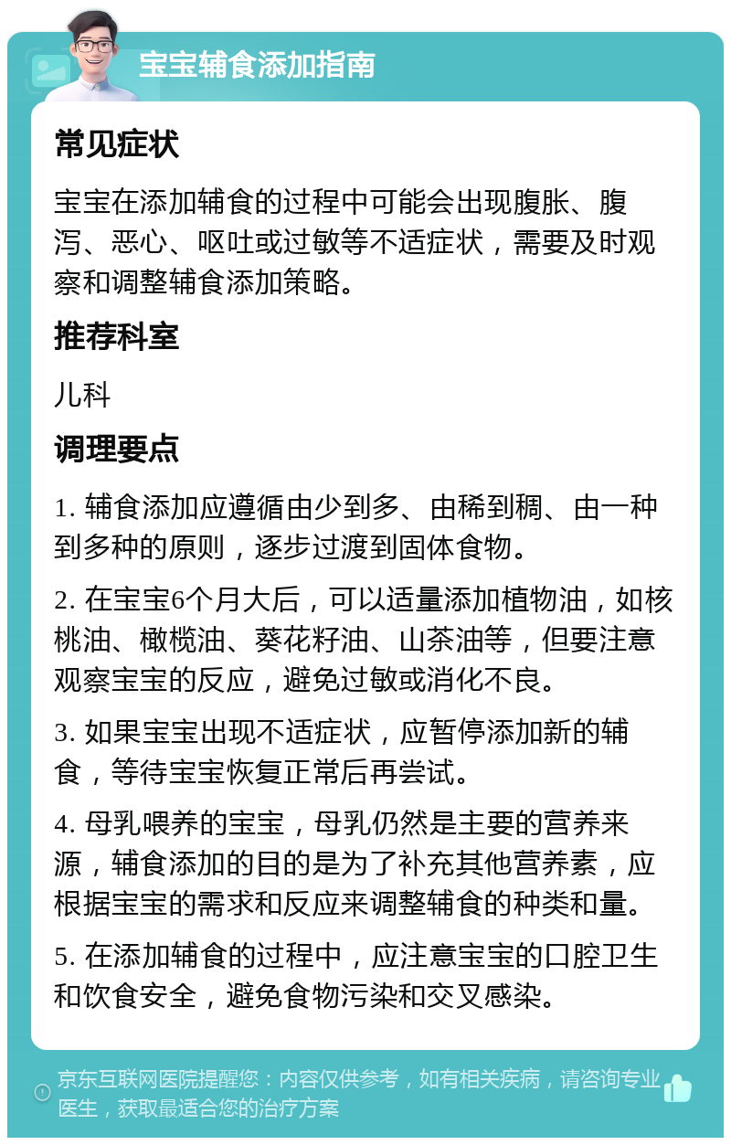 宝宝辅食添加指南 常见症状 宝宝在添加辅食的过程中可能会出现腹胀、腹泻、恶心、呕吐或过敏等不适症状，需要及时观察和调整辅食添加策略。 推荐科室 儿科 调理要点 1. 辅食添加应遵循由少到多、由稀到稠、由一种到多种的原则，逐步过渡到固体食物。 2. 在宝宝6个月大后，可以适量添加植物油，如核桃油、橄榄油、葵花籽油、山茶油等，但要注意观察宝宝的反应，避免过敏或消化不良。 3. 如果宝宝出现不适症状，应暂停添加新的辅食，等待宝宝恢复正常后再尝试。 4. 母乳喂养的宝宝，母乳仍然是主要的营养来源，辅食添加的目的是为了补充其他营养素，应根据宝宝的需求和反应来调整辅食的种类和量。 5. 在添加辅食的过程中，应注意宝宝的口腔卫生和饮食安全，避免食物污染和交叉感染。