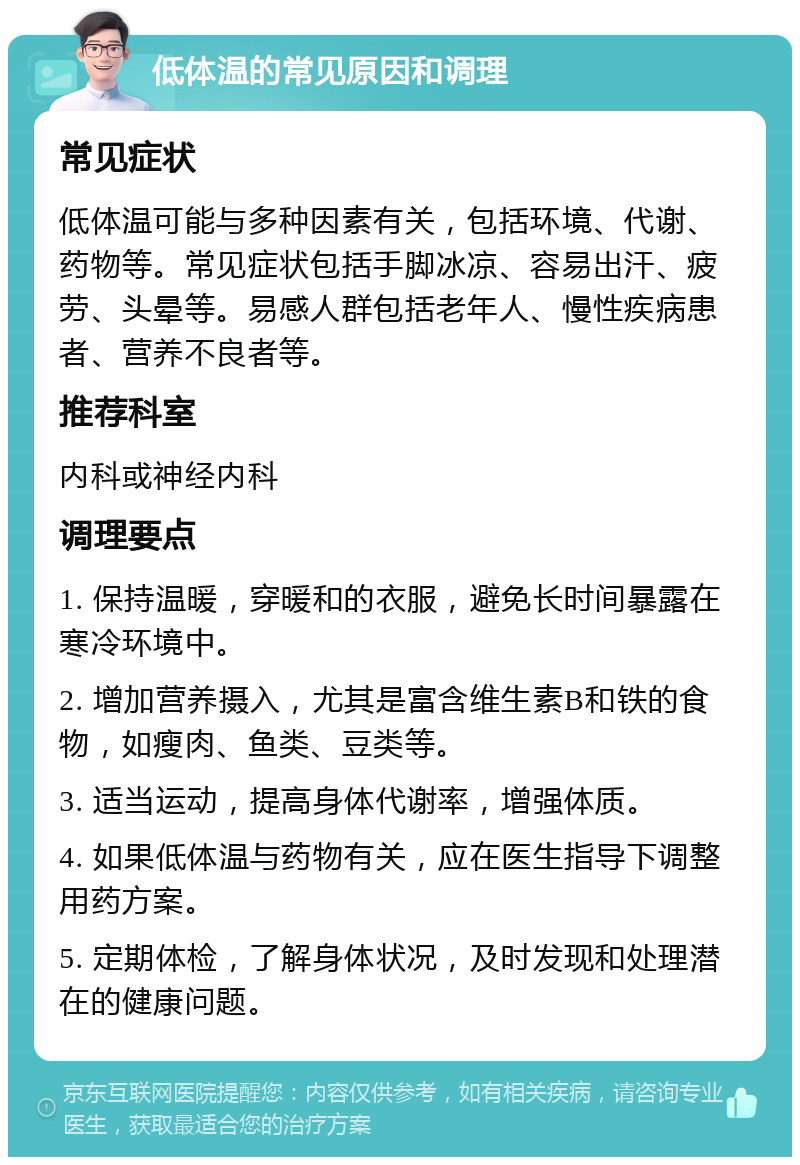 低体温的常见原因和调理 常见症状 低体温可能与多种因素有关，包括环境、代谢、药物等。常见症状包括手脚冰凉、容易出汗、疲劳、头晕等。易感人群包括老年人、慢性疾病患者、营养不良者等。 推荐科室 内科或神经内科 调理要点 1. 保持温暖，穿暖和的衣服，避免长时间暴露在寒冷环境中。 2. 增加营养摄入，尤其是富含维生素B和铁的食物，如瘦肉、鱼类、豆类等。 3. 适当运动，提高身体代谢率，增强体质。 4. 如果低体温与药物有关，应在医生指导下调整用药方案。 5. 定期体检，了解身体状况，及时发现和处理潜在的健康问题。