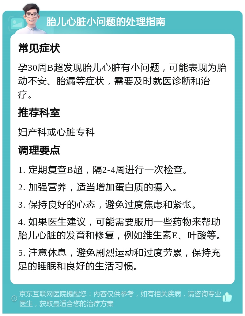 胎儿心脏小问题的处理指南 常见症状 孕30周B超发现胎儿心脏有小问题，可能表现为胎动不安、胎漏等症状，需要及时就医诊断和治疗。 推荐科室 妇产科或心脏专科 调理要点 1. 定期复查B超，隔2-4周进行一次检查。 2. 加强营养，适当增加蛋白质的摄入。 3. 保持良好的心态，避免过度焦虑和紧张。 4. 如果医生建议，可能需要服用一些药物来帮助胎儿心脏的发育和修复，例如维生素E、叶酸等。 5. 注意休息，避免剧烈运动和过度劳累，保持充足的睡眠和良好的生活习惯。