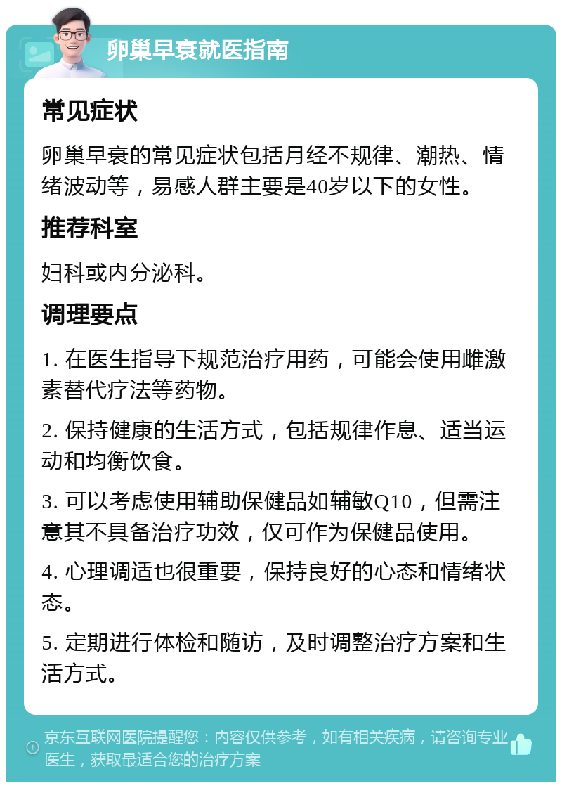 卵巢早衰就医指南 常见症状 卵巢早衰的常见症状包括月经不规律、潮热、情绪波动等，易感人群主要是40岁以下的女性。 推荐科室 妇科或内分泌科。 调理要点 1. 在医生指导下规范治疗用药，可能会使用雌激素替代疗法等药物。 2. 保持健康的生活方式，包括规律作息、适当运动和均衡饮食。 3. 可以考虑使用辅助保健品如辅敏Q10，但需注意其不具备治疗功效，仅可作为保健品使用。 4. 心理调适也很重要，保持良好的心态和情绪状态。 5. 定期进行体检和随访，及时调整治疗方案和生活方式。