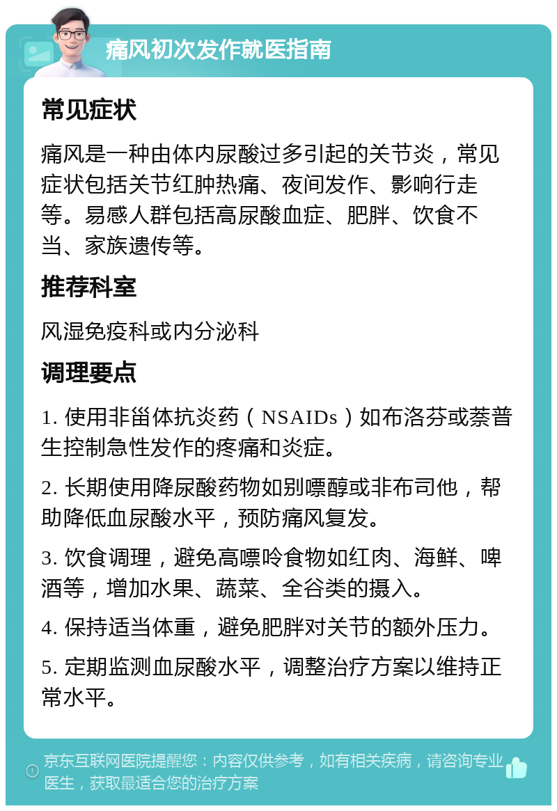 痛风初次发作就医指南 常见症状 痛风是一种由体内尿酸过多引起的关节炎，常见症状包括关节红肿热痛、夜间发作、影响行走等。易感人群包括高尿酸血症、肥胖、饮食不当、家族遗传等。 推荐科室 风湿免疫科或内分泌科 调理要点 1. 使用非甾体抗炎药（NSAIDs）如布洛芬或萘普生控制急性发作的疼痛和炎症。 2. 长期使用降尿酸药物如别嘌醇或非布司他，帮助降低血尿酸水平，预防痛风复发。 3. 饮食调理，避免高嘌呤食物如红肉、海鲜、啤酒等，增加水果、蔬菜、全谷类的摄入。 4. 保持适当体重，避免肥胖对关节的额外压力。 5. 定期监测血尿酸水平，调整治疗方案以维持正常水平。