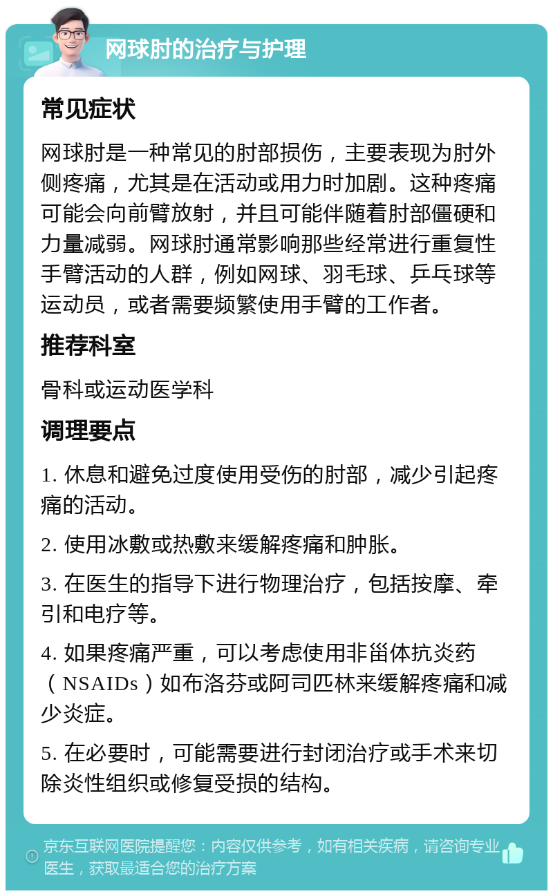 网球肘的治疗与护理 常见症状 网球肘是一种常见的肘部损伤，主要表现为肘外侧疼痛，尤其是在活动或用力时加剧。这种疼痛可能会向前臂放射，并且可能伴随着肘部僵硬和力量减弱。网球肘通常影响那些经常进行重复性手臂活动的人群，例如网球、羽毛球、乒乓球等运动员，或者需要频繁使用手臂的工作者。 推荐科室 骨科或运动医学科 调理要点 1. 休息和避免过度使用受伤的肘部，减少引起疼痛的活动。 2. 使用冰敷或热敷来缓解疼痛和肿胀。 3. 在医生的指导下进行物理治疗，包括按摩、牵引和电疗等。 4. 如果疼痛严重，可以考虑使用非甾体抗炎药（NSAIDs）如布洛芬或阿司匹林来缓解疼痛和减少炎症。 5. 在必要时，可能需要进行封闭治疗或手术来切除炎性组织或修复受损的结构。