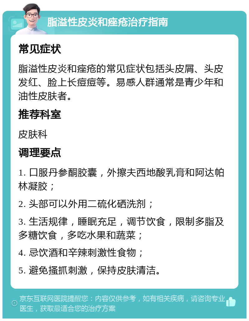 脂溢性皮炎和痤疮治疗指南 常见症状 脂溢性皮炎和痤疮的常见症状包括头皮屑、头皮发红、脸上长痘痘等。易感人群通常是青少年和油性皮肤者。 推荐科室 皮肤科 调理要点 1. 口服丹参酮胶囊，外擦夫西地酸乳膏和阿达帕林凝胶； 2. 头部可以外用二硫化硒洗剂； 3. 生活规律，睡眠充足，调节饮食，限制多脂及多糖饮食，多吃水果和蔬菜； 4. 忌饮酒和辛辣刺激性食物； 5. 避免搔抓刺激，保持皮肤清洁。