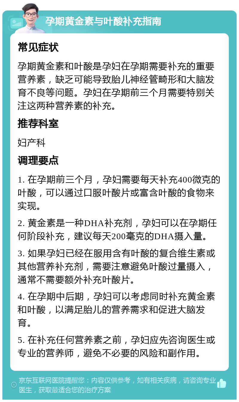 孕期黄金素与叶酸补充指南 常见症状 孕期黄金素和叶酸是孕妇在孕期需要补充的重要营养素，缺乏可能导致胎儿神经管畸形和大脑发育不良等问题。孕妇在孕期前三个月需要特别关注这两种营养素的补充。 推荐科室 妇产科 调理要点 1. 在孕期前三个月，孕妇需要每天补充400微克的叶酸，可以通过口服叶酸片或富含叶酸的食物来实现。 2. 黄金素是一种DHA补充剂，孕妇可以在孕期任何阶段补充，建议每天200毫克的DHA摄入量。 3. 如果孕妇已经在服用含有叶酸的复合维生素或其他营养补充剂，需要注意避免叶酸过量摄入，通常不需要额外补充叶酸片。 4. 在孕期中后期，孕妇可以考虑同时补充黄金素和叶酸，以满足胎儿的营养需求和促进大脑发育。 5. 在补充任何营养素之前，孕妇应先咨询医生或专业的营养师，避免不必要的风险和副作用。