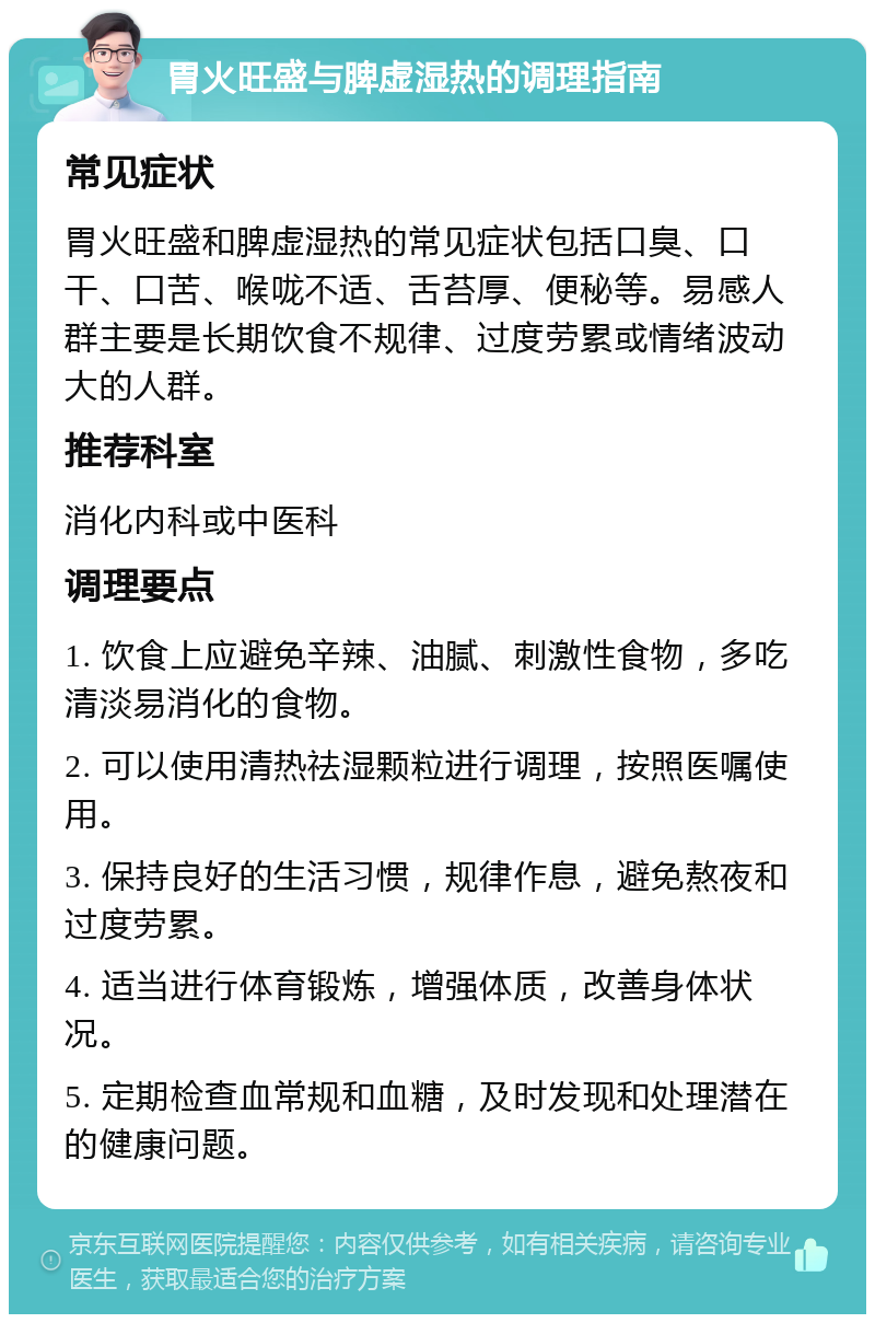 胃火旺盛与脾虚湿热的调理指南 常见症状 胃火旺盛和脾虚湿热的常见症状包括口臭、口干、口苦、喉咙不适、舌苔厚、便秘等。易感人群主要是长期饮食不规律、过度劳累或情绪波动大的人群。 推荐科室 消化内科或中医科 调理要点 1. 饮食上应避免辛辣、油腻、刺激性食物，多吃清淡易消化的食物。 2. 可以使用清热祛湿颗粒进行调理，按照医嘱使用。 3. 保持良好的生活习惯，规律作息，避免熬夜和过度劳累。 4. 适当进行体育锻炼，增强体质，改善身体状况。 5. 定期检查血常规和血糖，及时发现和处理潜在的健康问题。