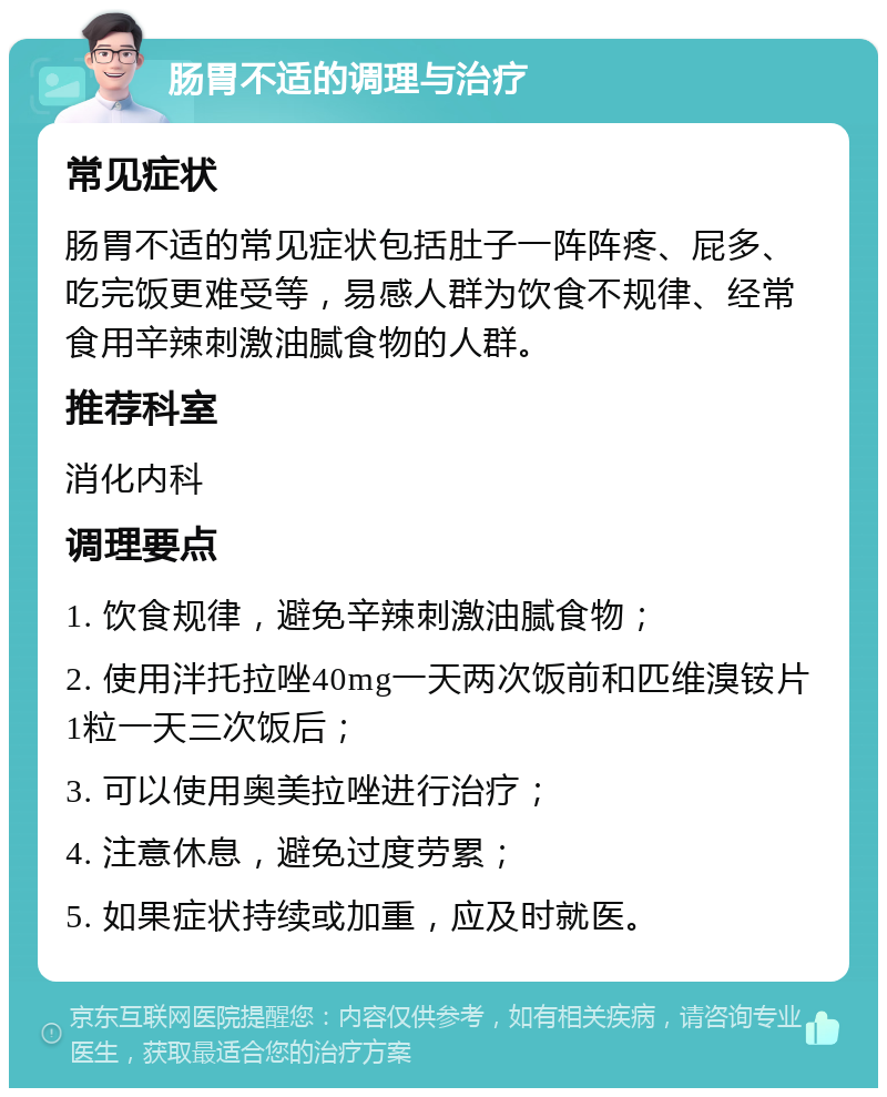 肠胃不适的调理与治疗 常见症状 肠胃不适的常见症状包括肚子一阵阵疼、屁多、吃完饭更难受等，易感人群为饮食不规律、经常食用辛辣刺激油腻食物的人群。 推荐科室 消化内科 调理要点 1. 饮食规律，避免辛辣刺激油腻食物； 2. 使用泮托拉唑40mg一天两次饭前和匹维溴铵片1粒一天三次饭后； 3. 可以使用奥美拉唑进行治疗； 4. 注意休息，避免过度劳累； 5. 如果症状持续或加重，应及时就医。