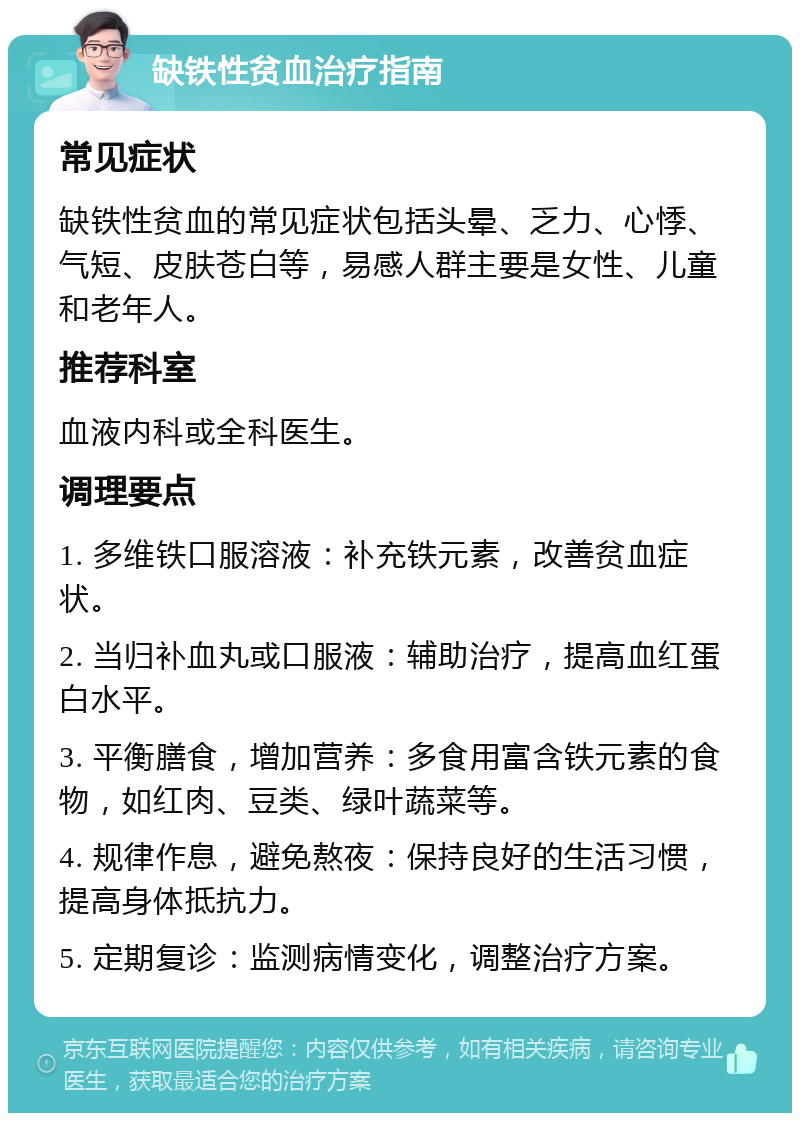 缺铁性贫血治疗指南 常见症状 缺铁性贫血的常见症状包括头晕、乏力、心悸、气短、皮肤苍白等，易感人群主要是女性、儿童和老年人。 推荐科室 血液内科或全科医生。 调理要点 1. 多维铁口服溶液：补充铁元素，改善贫血症状。 2. 当归补血丸或口服液：辅助治疗，提高血红蛋白水平。 3. 平衡膳食，增加营养：多食用富含铁元素的食物，如红肉、豆类、绿叶蔬菜等。 4. 规律作息，避免熬夜：保持良好的生活习惯，提高身体抵抗力。 5. 定期复诊：监测病情变化，调整治疗方案。