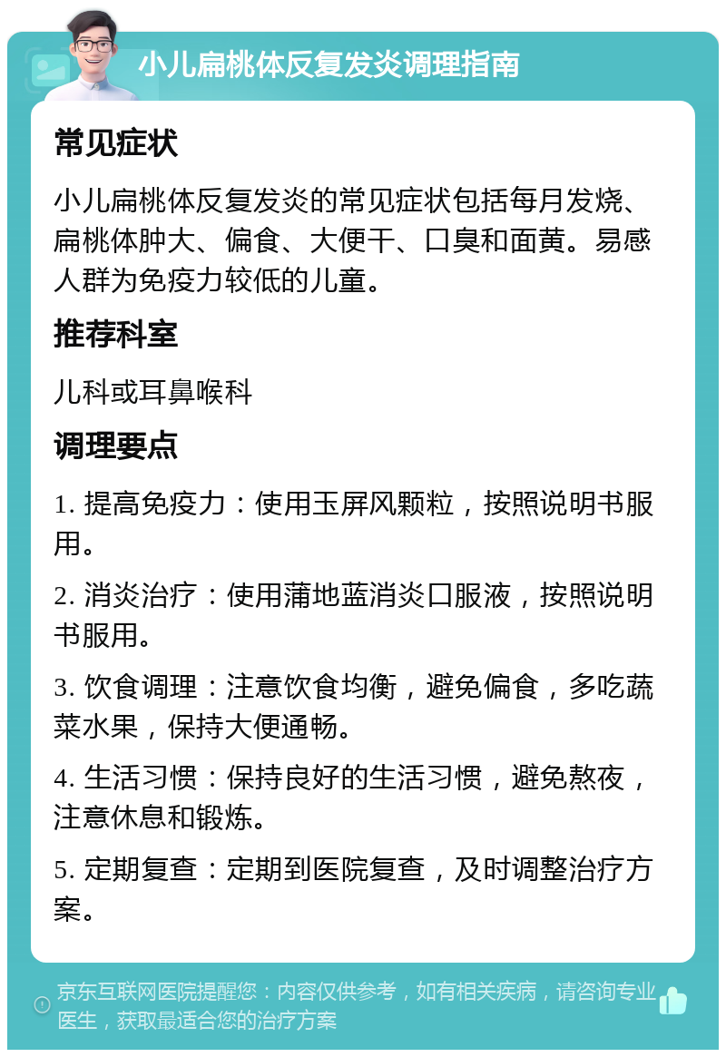 小儿扁桃体反复发炎调理指南 常见症状 小儿扁桃体反复发炎的常见症状包括每月发烧、扁桃体肿大、偏食、大便干、口臭和面黄。易感人群为免疫力较低的儿童。 推荐科室 儿科或耳鼻喉科 调理要点 1. 提高免疫力：使用玉屏风颗粒，按照说明书服用。 2. 消炎治疗：使用蒲地蓝消炎口服液，按照说明书服用。 3. 饮食调理：注意饮食均衡，避免偏食，多吃蔬菜水果，保持大便通畅。 4. 生活习惯：保持良好的生活习惯，避免熬夜，注意休息和锻炼。 5. 定期复查：定期到医院复查，及时调整治疗方案。