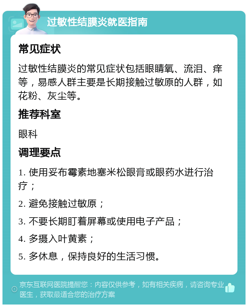 过敏性结膜炎就医指南 常见症状 过敏性结膜炎的常见症状包括眼睛氧、流泪、痒等，易感人群主要是长期接触过敏原的人群，如花粉、灰尘等。 推荐科室 眼科 调理要点 1. 使用妥布霉素地塞米松眼膏或眼药水进行治疗； 2. 避免接触过敏原； 3. 不要长期盯着屏幕或使用电子产品； 4. 多摄入叶黄素； 5. 多休息，保持良好的生活习惯。