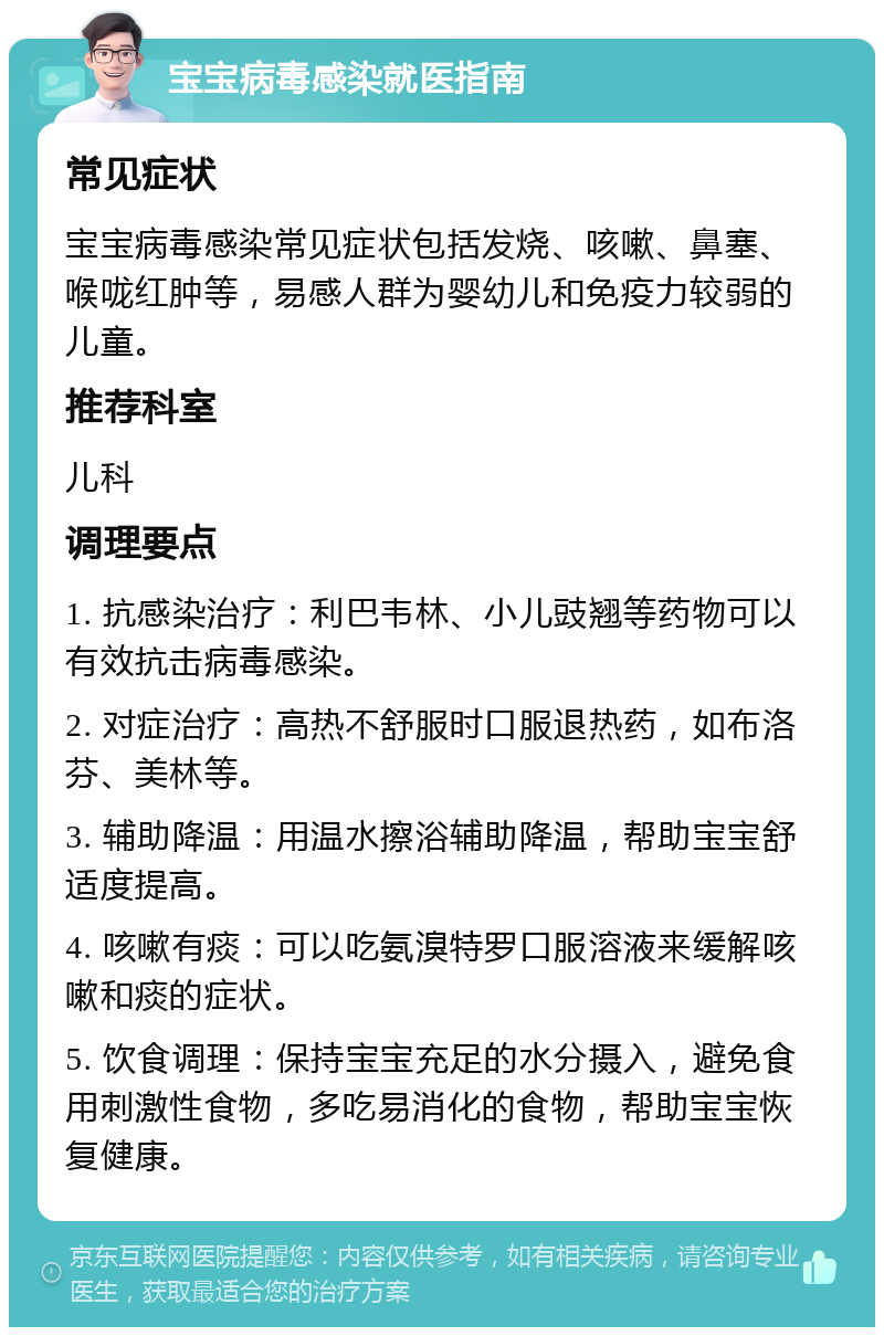 宝宝病毒感染就医指南 常见症状 宝宝病毒感染常见症状包括发烧、咳嗽、鼻塞、喉咙红肿等，易感人群为婴幼儿和免疫力较弱的儿童。 推荐科室 儿科 调理要点 1. 抗感染治疗：利巴韦林、小儿豉翘等药物可以有效抗击病毒感染。 2. 对症治疗：高热不舒服时口服退热药，如布洛芬、美林等。 3. 辅助降温：用温水擦浴辅助降温，帮助宝宝舒适度提高。 4. 咳嗽有痰：可以吃氨溴特罗口服溶液来缓解咳嗽和痰的症状。 5. 饮食调理：保持宝宝充足的水分摄入，避免食用刺激性食物，多吃易消化的食物，帮助宝宝恢复健康。