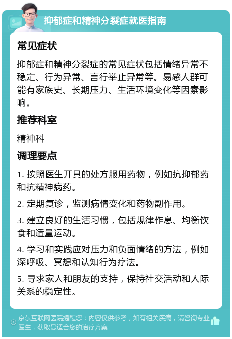 抑郁症和精神分裂症就医指南 常见症状 抑郁症和精神分裂症的常见症状包括情绪异常不稳定、行为异常、言行举止异常等。易感人群可能有家族史、长期压力、生活环境变化等因素影响。 推荐科室 精神科 调理要点 1. 按照医生开具的处方服用药物，例如抗抑郁药和抗精神病药。 2. 定期复诊，监测病情变化和药物副作用。 3. 建立良好的生活习惯，包括规律作息、均衡饮食和适量运动。 4. 学习和实践应对压力和负面情绪的方法，例如深呼吸、冥想和认知行为疗法。 5. 寻求家人和朋友的支持，保持社交活动和人际关系的稳定性。