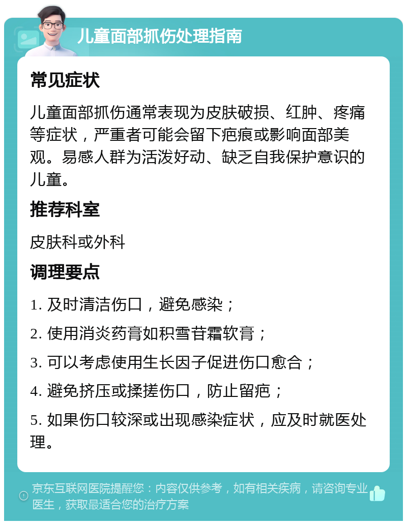 儿童面部抓伤处理指南 常见症状 儿童面部抓伤通常表现为皮肤破损、红肿、疼痛等症状，严重者可能会留下疤痕或影响面部美观。易感人群为活泼好动、缺乏自我保护意识的儿童。 推荐科室 皮肤科或外科 调理要点 1. 及时清洁伤口，避免感染； 2. 使用消炎药膏如积雪苷霜软膏； 3. 可以考虑使用生长因子促进伤口愈合； 4. 避免挤压或揉搓伤口，防止留疤； 5. 如果伤口较深或出现感染症状，应及时就医处理。