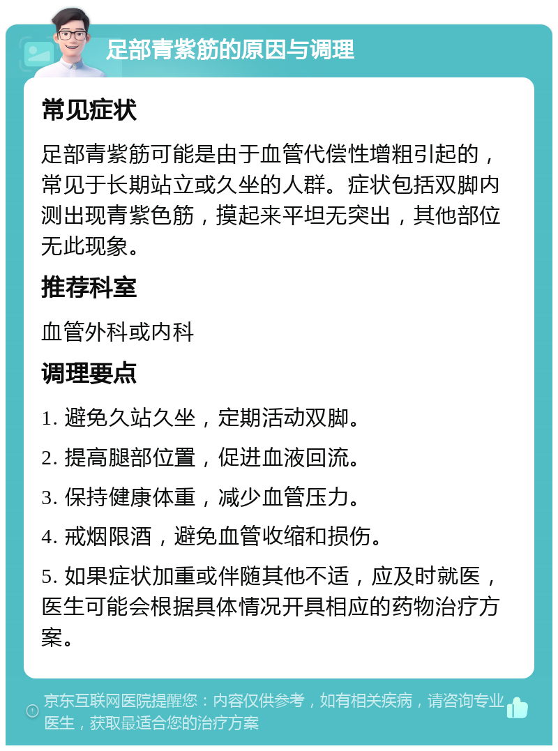 足部青紫筋的原因与调理 常见症状 足部青紫筋可能是由于血管代偿性增粗引起的，常见于长期站立或久坐的人群。症状包括双脚内测出现青紫色筋，摸起来平坦无突出，其他部位无此现象。 推荐科室 血管外科或内科 调理要点 1. 避免久站久坐，定期活动双脚。 2. 提高腿部位置，促进血液回流。 3. 保持健康体重，减少血管压力。 4. 戒烟限酒，避免血管收缩和损伤。 5. 如果症状加重或伴随其他不适，应及时就医，医生可能会根据具体情况开具相应的药物治疗方案。