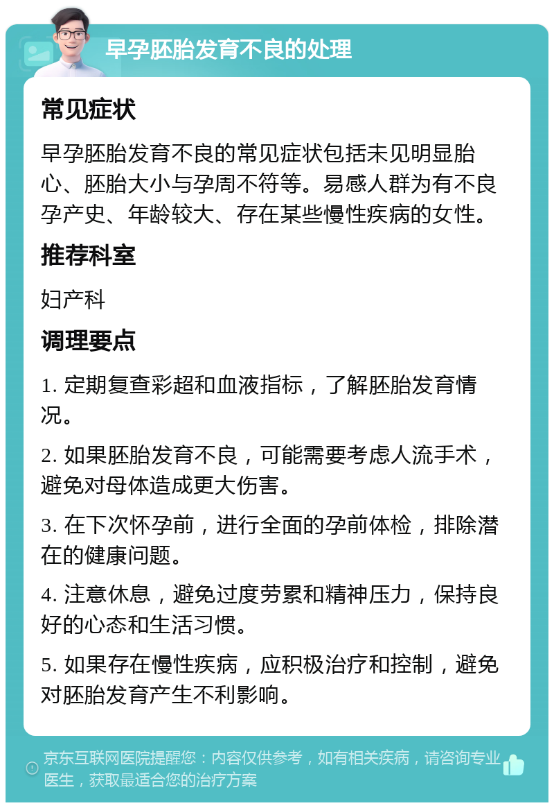 早孕胚胎发育不良的处理 常见症状 早孕胚胎发育不良的常见症状包括未见明显胎心、胚胎大小与孕周不符等。易感人群为有不良孕产史、年龄较大、存在某些慢性疾病的女性。 推荐科室 妇产科 调理要点 1. 定期复查彩超和血液指标，了解胚胎发育情况。 2. 如果胚胎发育不良，可能需要考虑人流手术，避免对母体造成更大伤害。 3. 在下次怀孕前，进行全面的孕前体检，排除潜在的健康问题。 4. 注意休息，避免过度劳累和精神压力，保持良好的心态和生活习惯。 5. 如果存在慢性疾病，应积极治疗和控制，避免对胚胎发育产生不利影响。