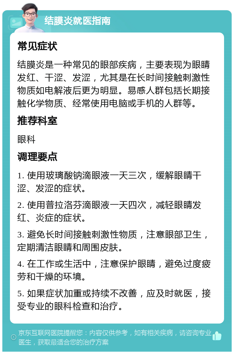 结膜炎就医指南 常见症状 结膜炎是一种常见的眼部疾病，主要表现为眼睛发红、干涩、发涩，尤其是在长时间接触刺激性物质如电解液后更为明显。易感人群包括长期接触化学物质、经常使用电脑或手机的人群等。 推荐科室 眼科 调理要点 1. 使用玻璃酸钠滴眼液一天三次，缓解眼睛干涩、发涩的症状。 2. 使用普拉洛芬滴眼液一天四次，减轻眼睛发红、炎症的症状。 3. 避免长时间接触刺激性物质，注意眼部卫生，定期清洁眼睛和周围皮肤。 4. 在工作或生活中，注意保护眼睛，避免过度疲劳和干燥的环境。 5. 如果症状加重或持续不改善，应及时就医，接受专业的眼科检查和治疗。