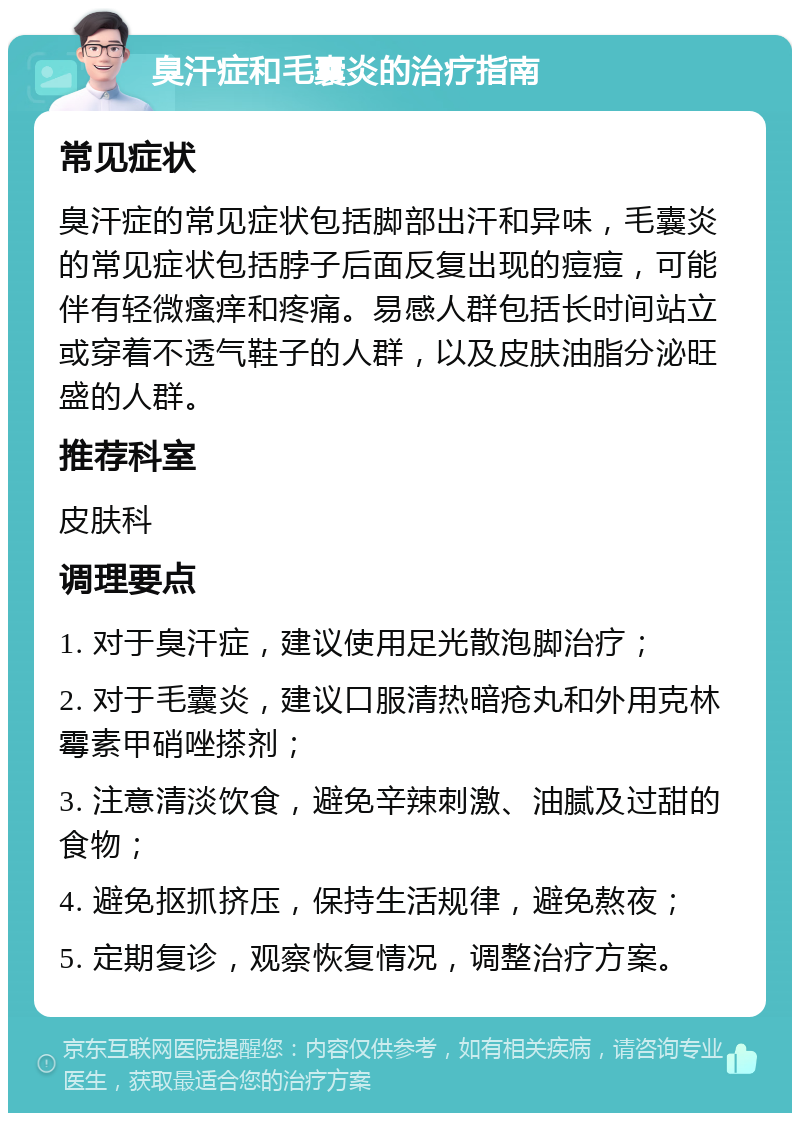 臭汗症和毛囊炎的治疗指南 常见症状 臭汗症的常见症状包括脚部出汗和异味，毛囊炎的常见症状包括脖子后面反复出现的痘痘，可能伴有轻微瘙痒和疼痛。易感人群包括长时间站立或穿着不透气鞋子的人群，以及皮肤油脂分泌旺盛的人群。 推荐科室 皮肤科 调理要点 1. 对于臭汗症，建议使用足光散泡脚治疗； 2. 对于毛囊炎，建议口服清热暗疮丸和外用克林霉素甲硝唑搽剂； 3. 注意清淡饮食，避免辛辣刺激、油腻及过甜的食物； 4. 避免抠抓挤压，保持生活规律，避免熬夜； 5. 定期复诊，观察恢复情况，调整治疗方案。