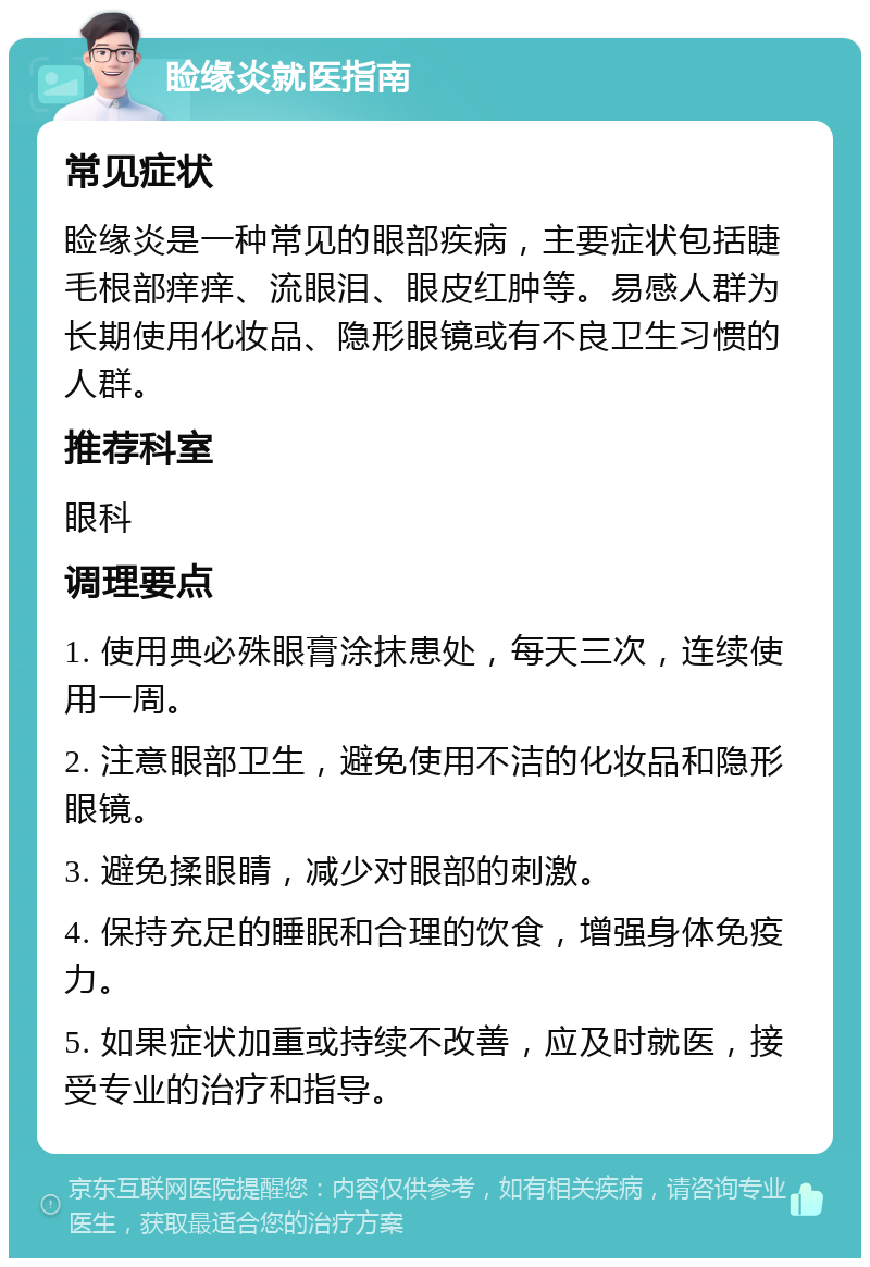 睑缘炎就医指南 常见症状 睑缘炎是一种常见的眼部疾病，主要症状包括睫毛根部痒痒、流眼泪、眼皮红肿等。易感人群为长期使用化妆品、隐形眼镜或有不良卫生习惯的人群。 推荐科室 眼科 调理要点 1. 使用典必殊眼膏涂抹患处，每天三次，连续使用一周。 2. 注意眼部卫生，避免使用不洁的化妆品和隐形眼镜。 3. 避免揉眼睛，减少对眼部的刺激。 4. 保持充足的睡眠和合理的饮食，增强身体免疫力。 5. 如果症状加重或持续不改善，应及时就医，接受专业的治疗和指导。