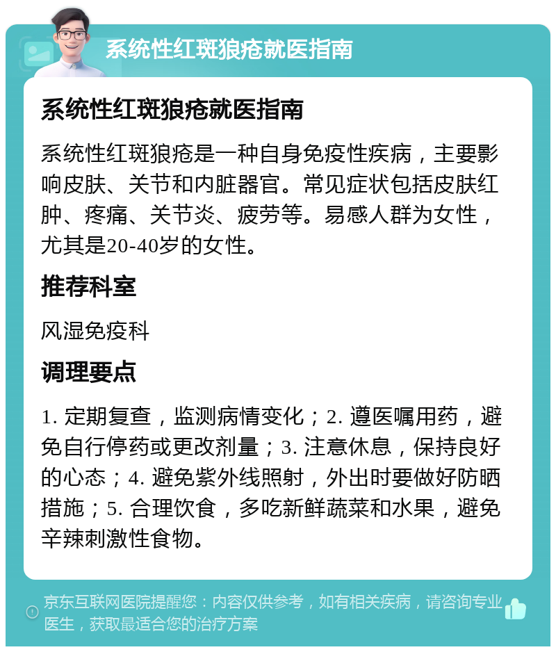 系统性红斑狼疮就医指南 系统性红斑狼疮就医指南 系统性红斑狼疮是一种自身免疫性疾病，主要影响皮肤、关节和内脏器官。常见症状包括皮肤红肿、疼痛、关节炎、疲劳等。易感人群为女性，尤其是20-40岁的女性。 推荐科室 风湿免疫科 调理要点 1. 定期复查，监测病情变化；2. 遵医嘱用药，避免自行停药或更改剂量；3. 注意休息，保持良好的心态；4. 避免紫外线照射，外出时要做好防晒措施；5. 合理饮食，多吃新鲜蔬菜和水果，避免辛辣刺激性食物。