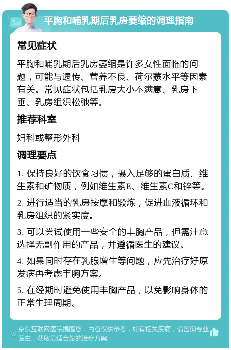 平胸和哺乳期后乳房萎缩的调理指南 常见症状 平胸和哺乳期后乳房萎缩是许多女性面临的问题，可能与遗传、营养不良、荷尔蒙水平等因素有关。常见症状包括乳房大小不满意、乳房下垂、乳房组织松弛等。 推荐科室 妇科或整形外科 调理要点 1. 保持良好的饮食习惯，摄入足够的蛋白质、维生素和矿物质，例如维生素E、维生素C和锌等。 2. 进行适当的乳房按摩和锻炼，促进血液循环和乳房组织的紧实度。 3. 可以尝试使用一些安全的丰胸产品，但需注意选择无副作用的产品，并遵循医生的建议。 4. 如果同时存在乳腺增生等问题，应先治疗好原发病再考虑丰胸方案。 5. 在经期时避免使用丰胸产品，以免影响身体的正常生理周期。