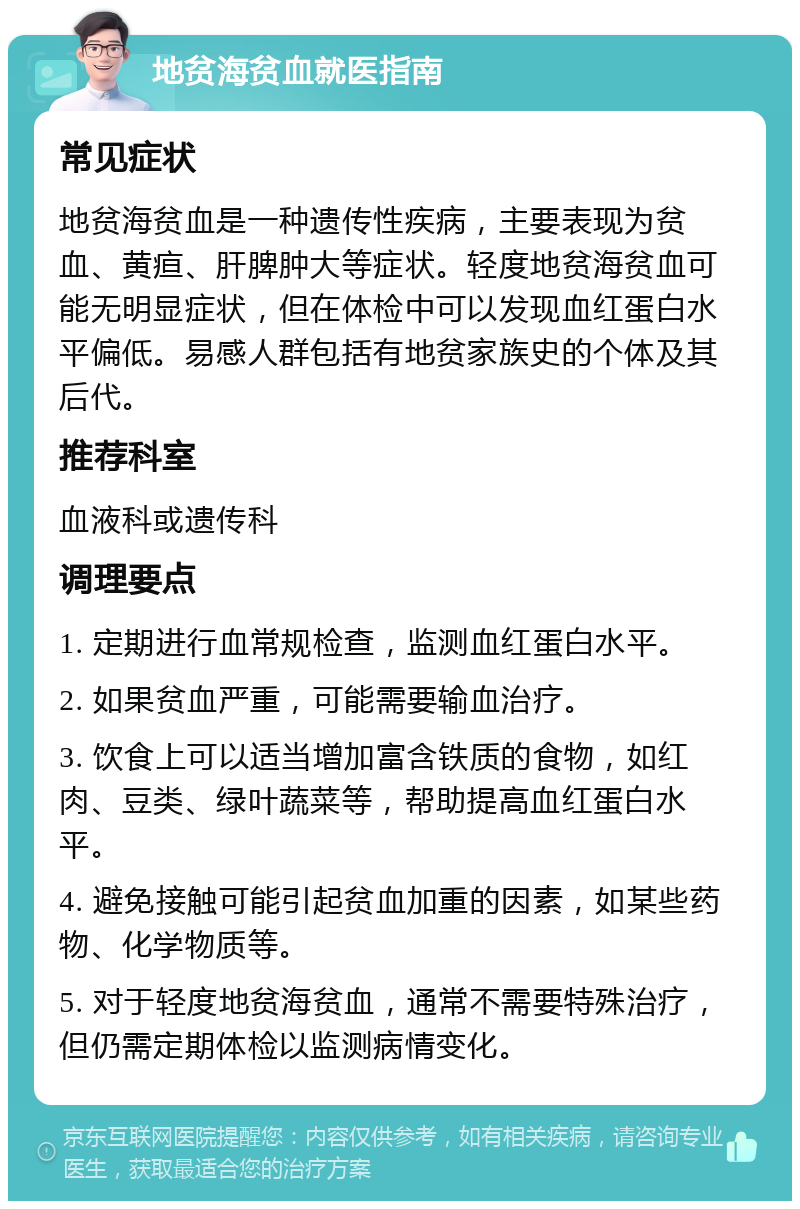 地贫海贫血就医指南 常见症状 地贫海贫血是一种遗传性疾病，主要表现为贫血、黄疸、肝脾肿大等症状。轻度地贫海贫血可能无明显症状，但在体检中可以发现血红蛋白水平偏低。易感人群包括有地贫家族史的个体及其后代。 推荐科室 血液科或遗传科 调理要点 1. 定期进行血常规检查，监测血红蛋白水平。 2. 如果贫血严重，可能需要输血治疗。 3. 饮食上可以适当增加富含铁质的食物，如红肉、豆类、绿叶蔬菜等，帮助提高血红蛋白水平。 4. 避免接触可能引起贫血加重的因素，如某些药物、化学物质等。 5. 对于轻度地贫海贫血，通常不需要特殊治疗，但仍需定期体检以监测病情变化。