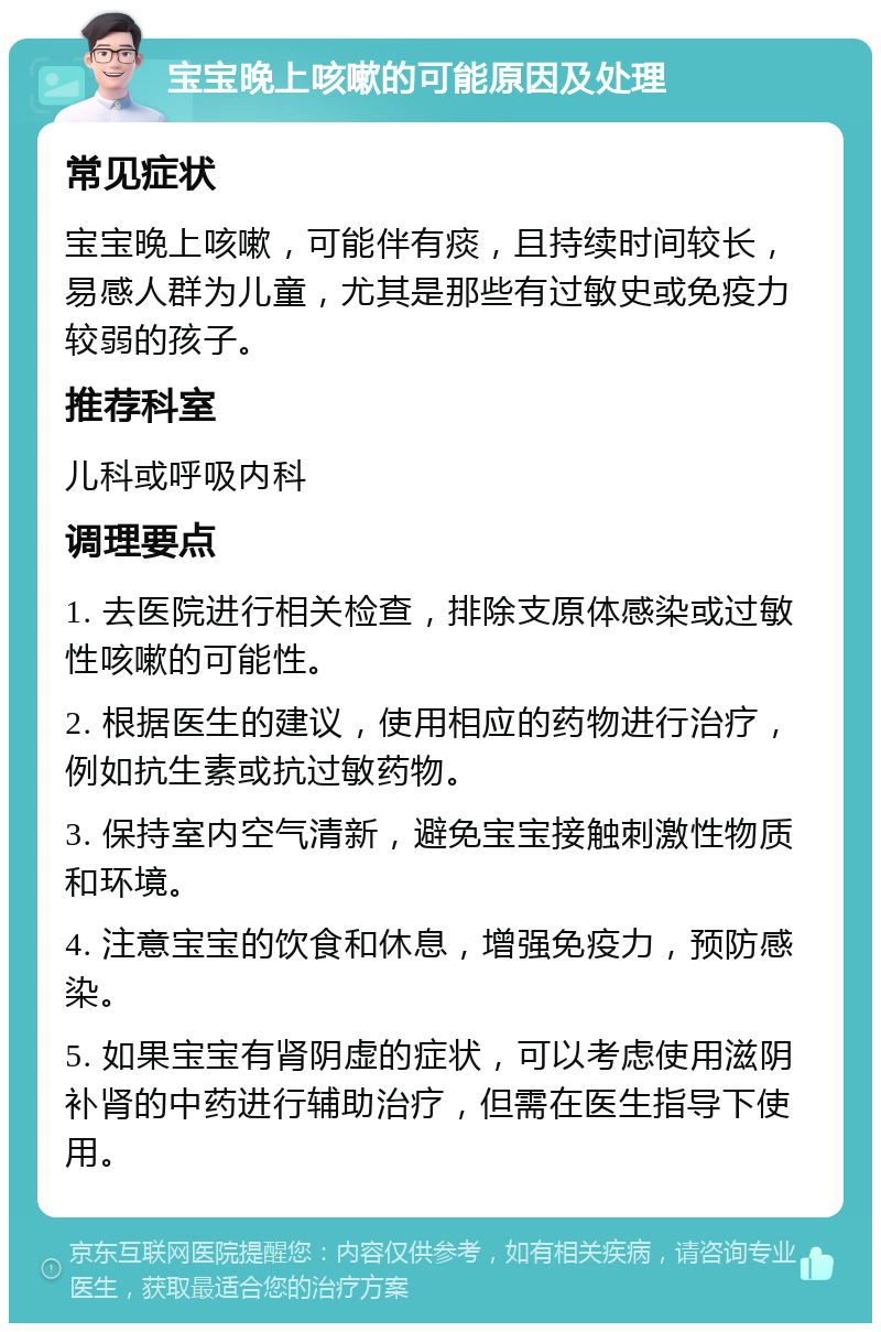 宝宝晚上咳嗽的可能原因及处理 常见症状 宝宝晚上咳嗽，可能伴有痰，且持续时间较长，易感人群为儿童，尤其是那些有过敏史或免疫力较弱的孩子。 推荐科室 儿科或呼吸内科 调理要点 1. 去医院进行相关检查，排除支原体感染或过敏性咳嗽的可能性。 2. 根据医生的建议，使用相应的药物进行治疗，例如抗生素或抗过敏药物。 3. 保持室内空气清新，避免宝宝接触刺激性物质和环境。 4. 注意宝宝的饮食和休息，增强免疫力，预防感染。 5. 如果宝宝有肾阴虚的症状，可以考虑使用滋阴补肾的中药进行辅助治疗，但需在医生指导下使用。