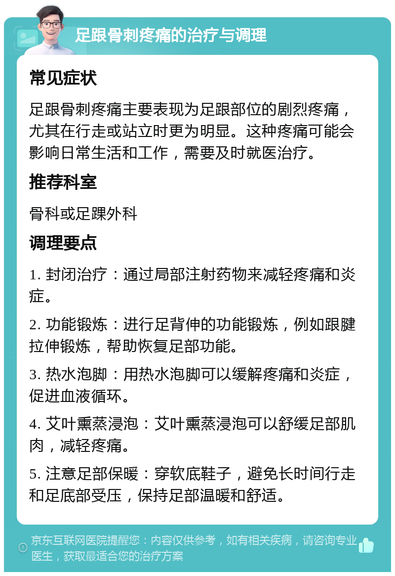 足跟骨刺疼痛的治疗与调理 常见症状 足跟骨刺疼痛主要表现为足跟部位的剧烈疼痛，尤其在行走或站立时更为明显。这种疼痛可能会影响日常生活和工作，需要及时就医治疗。 推荐科室 骨科或足踝外科 调理要点 1. 封闭治疗：通过局部注射药物来减轻疼痛和炎症。 2. 功能锻炼：进行足背伸的功能锻炼，例如跟腱拉伸锻炼，帮助恢复足部功能。 3. 热水泡脚：用热水泡脚可以缓解疼痛和炎症，促进血液循环。 4. 艾叶熏蒸浸泡：艾叶熏蒸浸泡可以舒缓足部肌肉，减轻疼痛。 5. 注意足部保暖：穿软底鞋子，避免长时间行走和足底部受压，保持足部温暖和舒适。