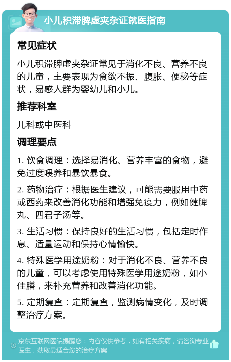 小儿积滞脾虚夹杂证就医指南 常见症状 小儿积滞脾虚夹杂证常见于消化不良、营养不良的儿童，主要表现为食欲不振、腹胀、便秘等症状，易感人群为婴幼儿和小儿。 推荐科室 儿科或中医科 调理要点 1. 饮食调理：选择易消化、营养丰富的食物，避免过度喂养和暴饮暴食。 2. 药物治疗：根据医生建议，可能需要服用中药或西药来改善消化功能和增强免疫力，例如健脾丸、四君子汤等。 3. 生活习惯：保持良好的生活习惯，包括定时作息、适量运动和保持心情愉快。 4. 特殊医学用途奶粉：对于消化不良、营养不良的儿童，可以考虑使用特殊医学用途奶粉，如小佳膳，来补充营养和改善消化功能。 5. 定期复查：定期复查，监测病情变化，及时调整治疗方案。