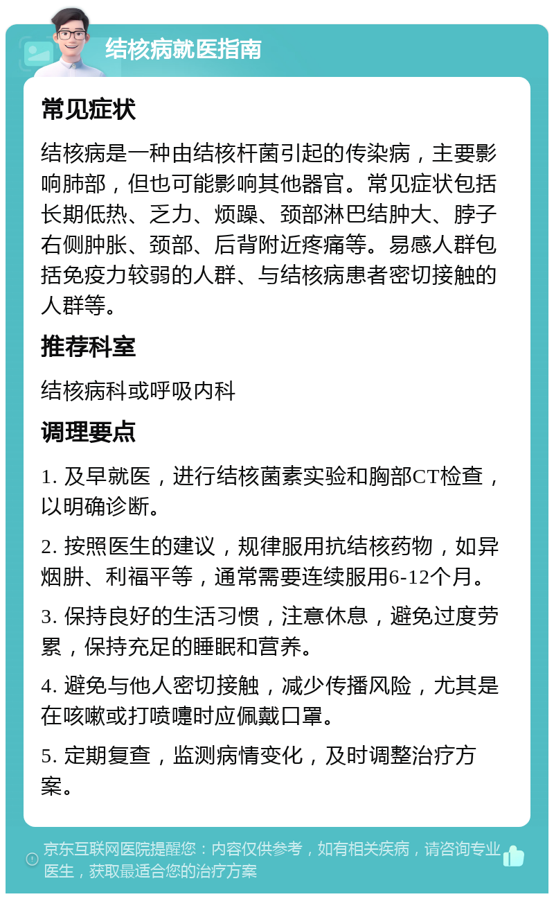 结核病就医指南 常见症状 结核病是一种由结核杆菌引起的传染病，主要影响肺部，但也可能影响其他器官。常见症状包括长期低热、乏力、烦躁、颈部淋巴结肿大、脖子右侧肿胀、颈部、后背附近疼痛等。易感人群包括免疫力较弱的人群、与结核病患者密切接触的人群等。 推荐科室 结核病科或呼吸内科 调理要点 1. 及早就医，进行结核菌素实验和胸部CT检查，以明确诊断。 2. 按照医生的建议，规律服用抗结核药物，如异烟肼、利福平等，通常需要连续服用6-12个月。 3. 保持良好的生活习惯，注意休息，避免过度劳累，保持充足的睡眠和营养。 4. 避免与他人密切接触，减少传播风险，尤其是在咳嗽或打喷嚏时应佩戴口罩。 5. 定期复查，监测病情变化，及时调整治疗方案。