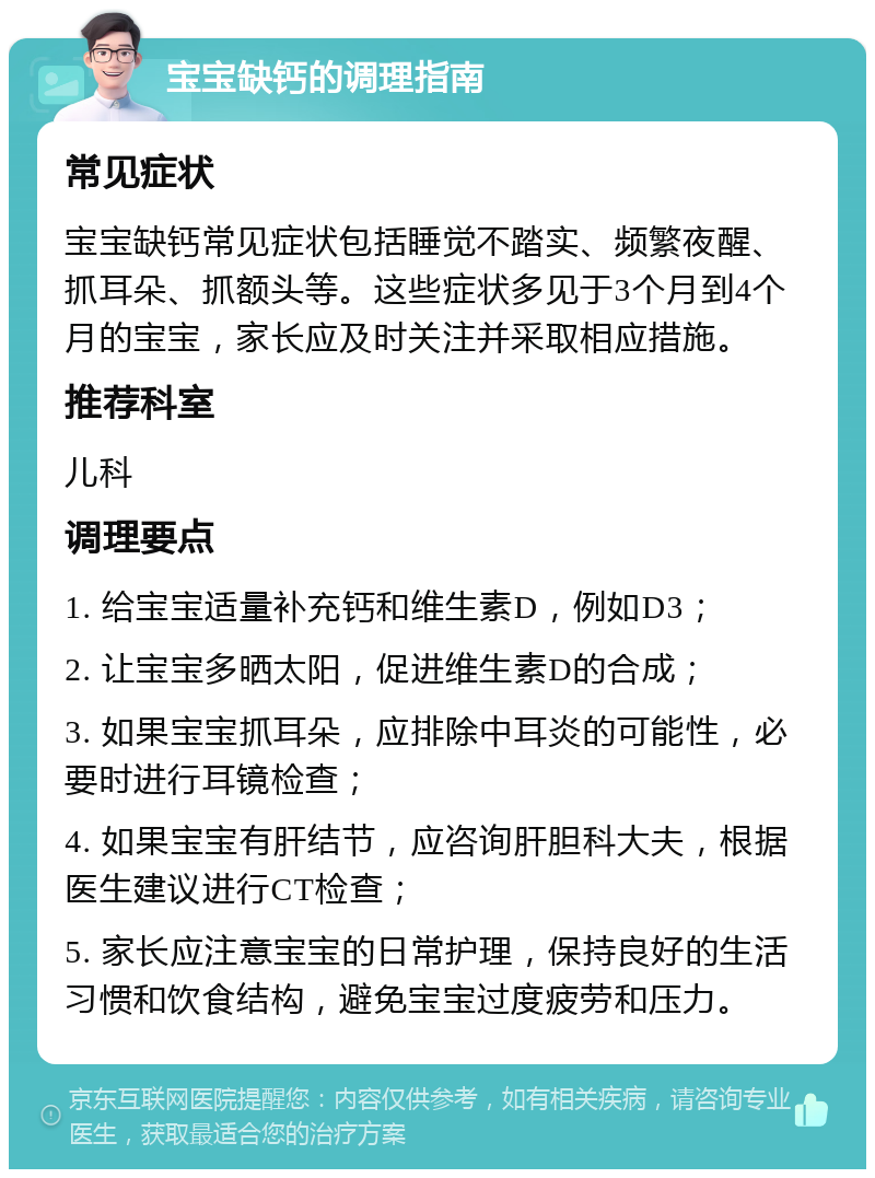 宝宝缺钙的调理指南 常见症状 宝宝缺钙常见症状包括睡觉不踏实、频繁夜醒、抓耳朵、抓额头等。这些症状多见于3个月到4个月的宝宝，家长应及时关注并采取相应措施。 推荐科室 儿科 调理要点 1. 给宝宝适量补充钙和维生素D，例如D3； 2. 让宝宝多晒太阳，促进维生素D的合成； 3. 如果宝宝抓耳朵，应排除中耳炎的可能性，必要时进行耳镜检查； 4. 如果宝宝有肝结节，应咨询肝胆科大夫，根据医生建议进行CT检查； 5. 家长应注意宝宝的日常护理，保持良好的生活习惯和饮食结构，避免宝宝过度疲劳和压力。