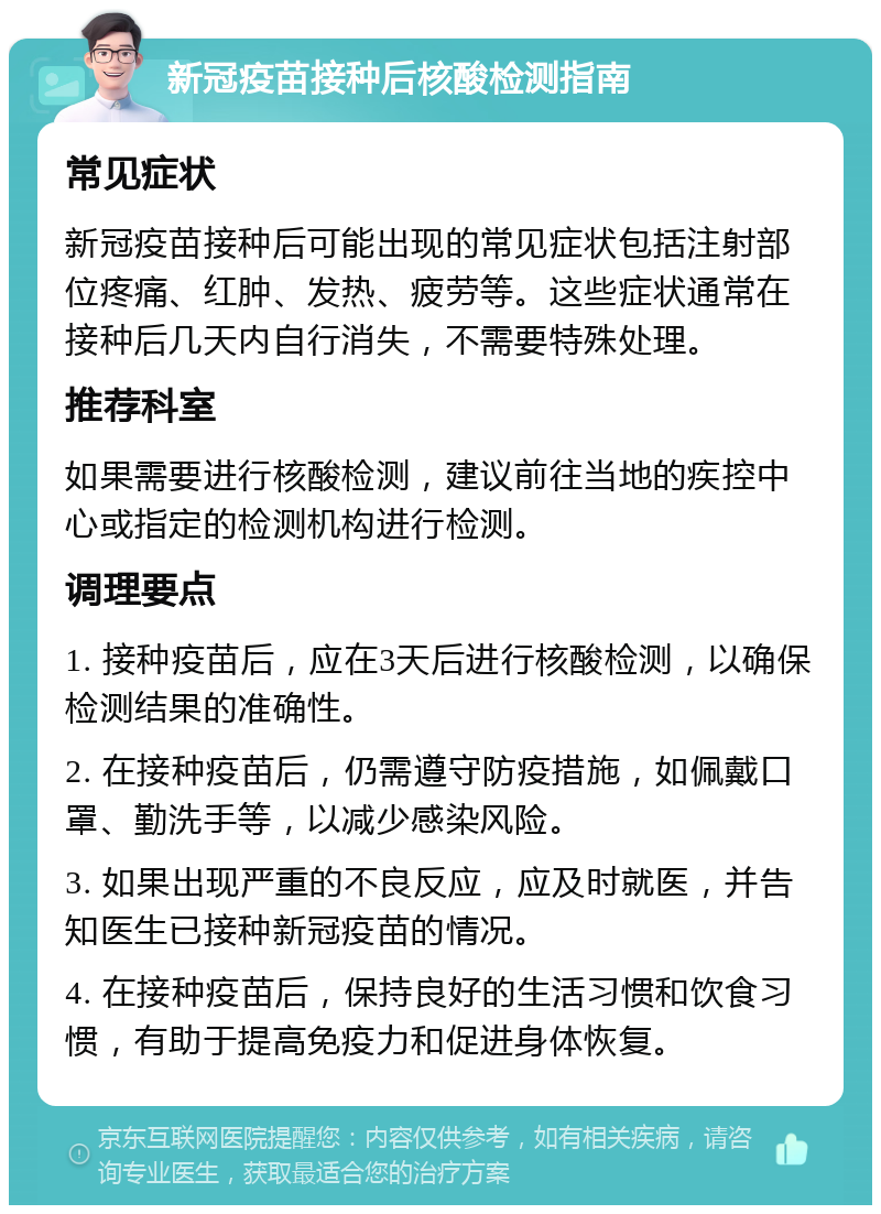 新冠疫苗接种后核酸检测指南 常见症状 新冠疫苗接种后可能出现的常见症状包括注射部位疼痛、红肿、发热、疲劳等。这些症状通常在接种后几天内自行消失，不需要特殊处理。 推荐科室 如果需要进行核酸检测，建议前往当地的疾控中心或指定的检测机构进行检测。 调理要点 1. 接种疫苗后，应在3天后进行核酸检测，以确保检测结果的准确性。 2. 在接种疫苗后，仍需遵守防疫措施，如佩戴口罩、勤洗手等，以减少感染风险。 3. 如果出现严重的不良反应，应及时就医，并告知医生已接种新冠疫苗的情况。 4. 在接种疫苗后，保持良好的生活习惯和饮食习惯，有助于提高免疫力和促进身体恢复。