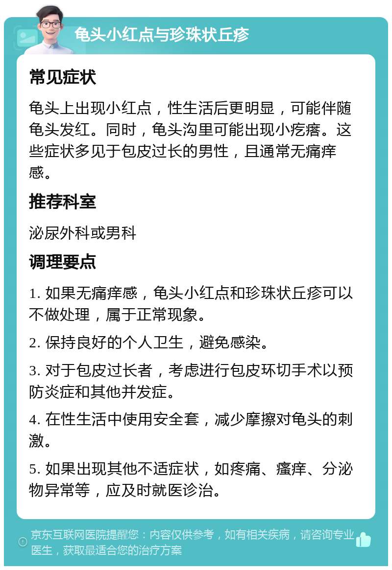 龟头小红点与珍珠状丘疹 常见症状 龟头上出现小红点，性生活后更明显，可能伴随龟头发红。同时，龟头沟里可能出现小疙瘩。这些症状多见于包皮过长的男性，且通常无痛痒感。 推荐科室 泌尿外科或男科 调理要点 1. 如果无痛痒感，龟头小红点和珍珠状丘疹可以不做处理，属于正常现象。 2. 保持良好的个人卫生，避免感染。 3. 对于包皮过长者，考虑进行包皮环切手术以预防炎症和其他并发症。 4. 在性生活中使用安全套，减少摩擦对龟头的刺激。 5. 如果出现其他不适症状，如疼痛、瘙痒、分泌物异常等，应及时就医诊治。