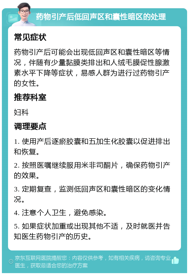 药物引产后低回声区和囊性暗区的处理 常见症状 药物引产后可能会出现低回声区和囊性暗区等情况，伴随有少量黏膜类排出和人绒毛膜促性腺激素水平下降等症状，易感人群为进行过药物引产的女性。 推荐科室 妇科 调理要点 1. 使用产后逐瘀胶囊和五加生化胶囊以促进排出和恢复。 2. 按照医嘱继续服用米非司酮片，确保药物引产的效果。 3. 定期复查，监测低回声区和囊性暗区的变化情况。 4. 注意个人卫生，避免感染。 5. 如果症状加重或出现其他不适，及时就医并告知医生药物引产的历史。