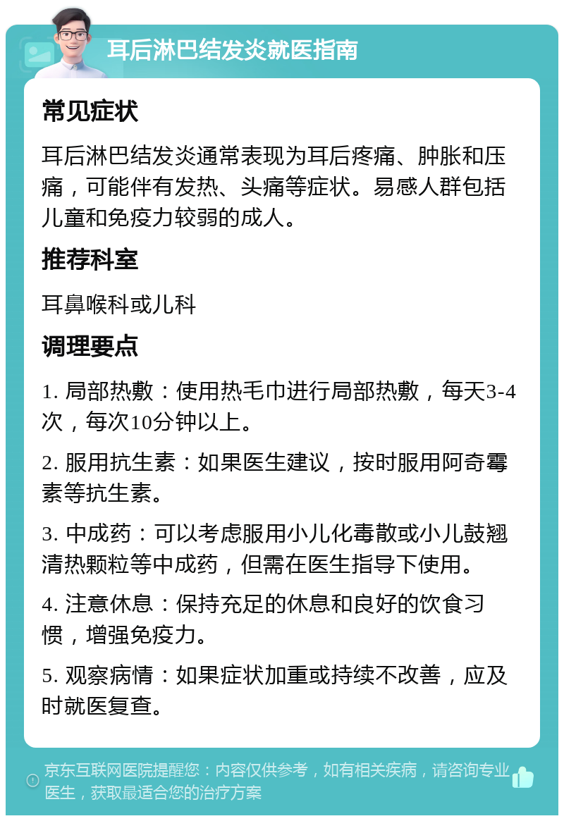 耳后淋巴结发炎就医指南 常见症状 耳后淋巴结发炎通常表现为耳后疼痛、肿胀和压痛，可能伴有发热、头痛等症状。易感人群包括儿童和免疫力较弱的成人。 推荐科室 耳鼻喉科或儿科 调理要点 1. 局部热敷：使用热毛巾进行局部热敷，每天3-4次，每次10分钟以上。 2. 服用抗生素：如果医生建议，按时服用阿奇霉素等抗生素。 3. 中成药：可以考虑服用小儿化毒散或小儿鼓翘清热颗粒等中成药，但需在医生指导下使用。 4. 注意休息：保持充足的休息和良好的饮食习惯，增强免疫力。 5. 观察病情：如果症状加重或持续不改善，应及时就医复查。