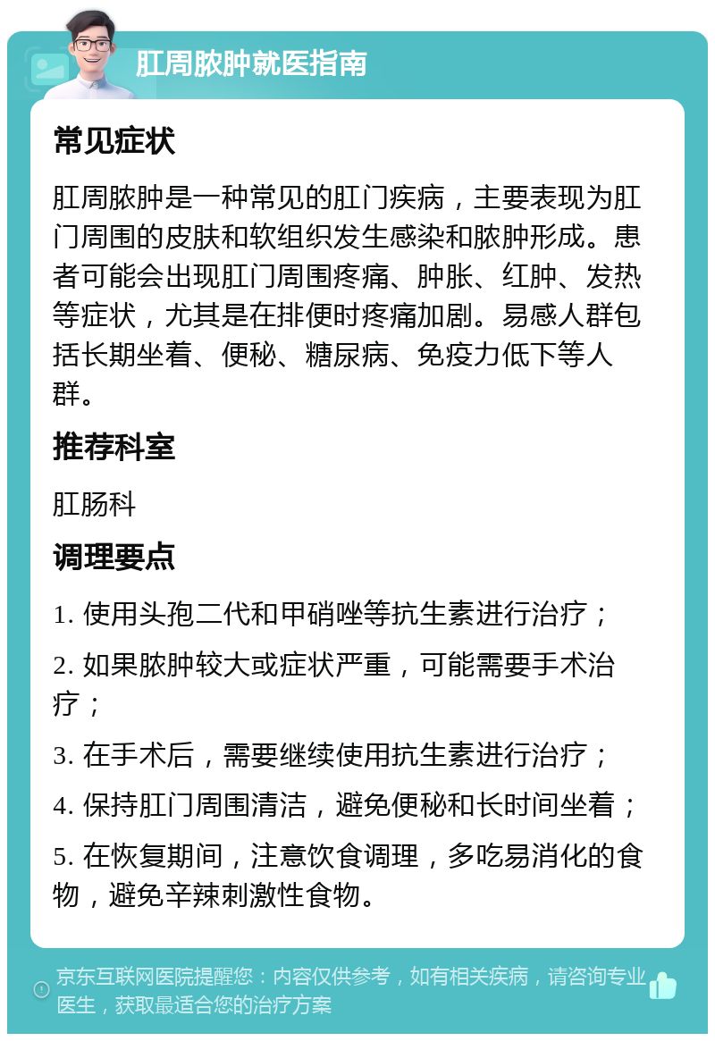 肛周脓肿就医指南 常见症状 肛周脓肿是一种常见的肛门疾病，主要表现为肛门周围的皮肤和软组织发生感染和脓肿形成。患者可能会出现肛门周围疼痛、肿胀、红肿、发热等症状，尤其是在排便时疼痛加剧。易感人群包括长期坐着、便秘、糖尿病、免疫力低下等人群。 推荐科室 肛肠科 调理要点 1. 使用头孢二代和甲硝唑等抗生素进行治疗； 2. 如果脓肿较大或症状严重，可能需要手术治疗； 3. 在手术后，需要继续使用抗生素进行治疗； 4. 保持肛门周围清洁，避免便秘和长时间坐着； 5. 在恢复期间，注意饮食调理，多吃易消化的食物，避免辛辣刺激性食物。