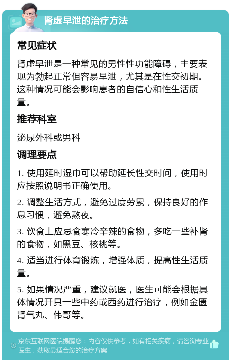 肾虚早泄的治疗方法 常见症状 肾虚早泄是一种常见的男性性功能障碍，主要表现为勃起正常但容易早泄，尤其是在性交初期。这种情况可能会影响患者的自信心和性生活质量。 推荐科室 泌尿外科或男科 调理要点 1. 使用延时湿巾可以帮助延长性交时间，使用时应按照说明书正确使用。 2. 调整生活方式，避免过度劳累，保持良好的作息习惯，避免熬夜。 3. 饮食上应忌食寒冷辛辣的食物，多吃一些补肾的食物，如黑豆、核桃等。 4. 适当进行体育锻炼，增强体质，提高性生活质量。 5. 如果情况严重，建议就医，医生可能会根据具体情况开具一些中药或西药进行治疗，例如金匮肾气丸、伟哥等。