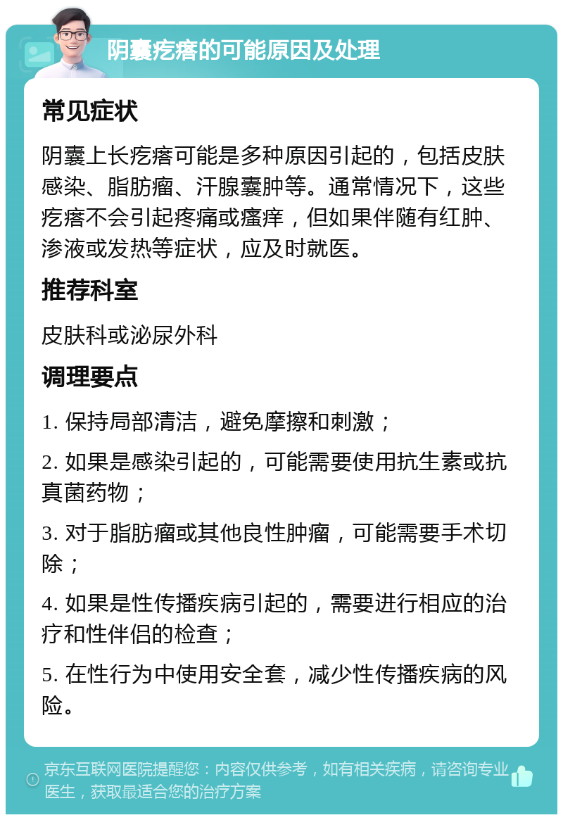 阴囊疙瘩的可能原因及处理 常见症状 阴囊上长疙瘩可能是多种原因引起的，包括皮肤感染、脂肪瘤、汗腺囊肿等。通常情况下，这些疙瘩不会引起疼痛或瘙痒，但如果伴随有红肿、渗液或发热等症状，应及时就医。 推荐科室 皮肤科或泌尿外科 调理要点 1. 保持局部清洁，避免摩擦和刺激； 2. 如果是感染引起的，可能需要使用抗生素或抗真菌药物； 3. 对于脂肪瘤或其他良性肿瘤，可能需要手术切除； 4. 如果是性传播疾病引起的，需要进行相应的治疗和性伴侣的检查； 5. 在性行为中使用安全套，减少性传播疾病的风险。