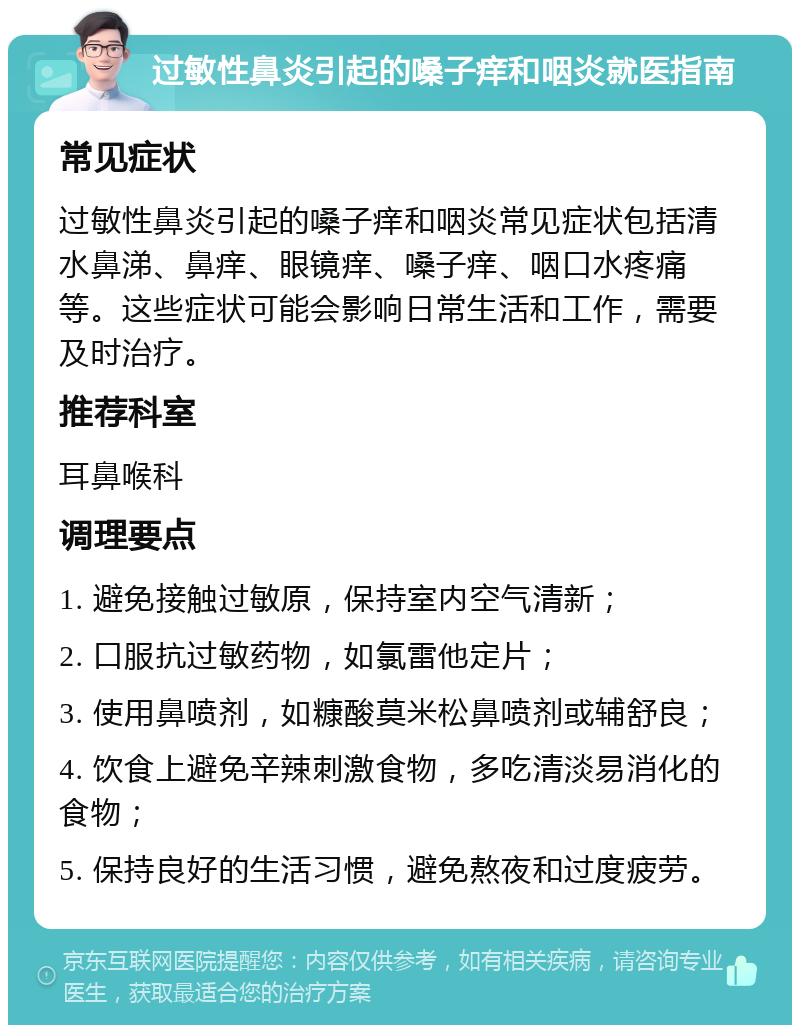 过敏性鼻炎引起的嗓子痒和咽炎就医指南 常见症状 过敏性鼻炎引起的嗓子痒和咽炎常见症状包括清水鼻涕、鼻痒、眼镜痒、嗓子痒、咽口水疼痛等。这些症状可能会影响日常生活和工作，需要及时治疗。 推荐科室 耳鼻喉科 调理要点 1. 避免接触过敏原，保持室内空气清新； 2. 口服抗过敏药物，如氯雷他定片； 3. 使用鼻喷剂，如糠酸莫米松鼻喷剂或辅舒良； 4. 饮食上避免辛辣刺激食物，多吃清淡易消化的食物； 5. 保持良好的生活习惯，避免熬夜和过度疲劳。