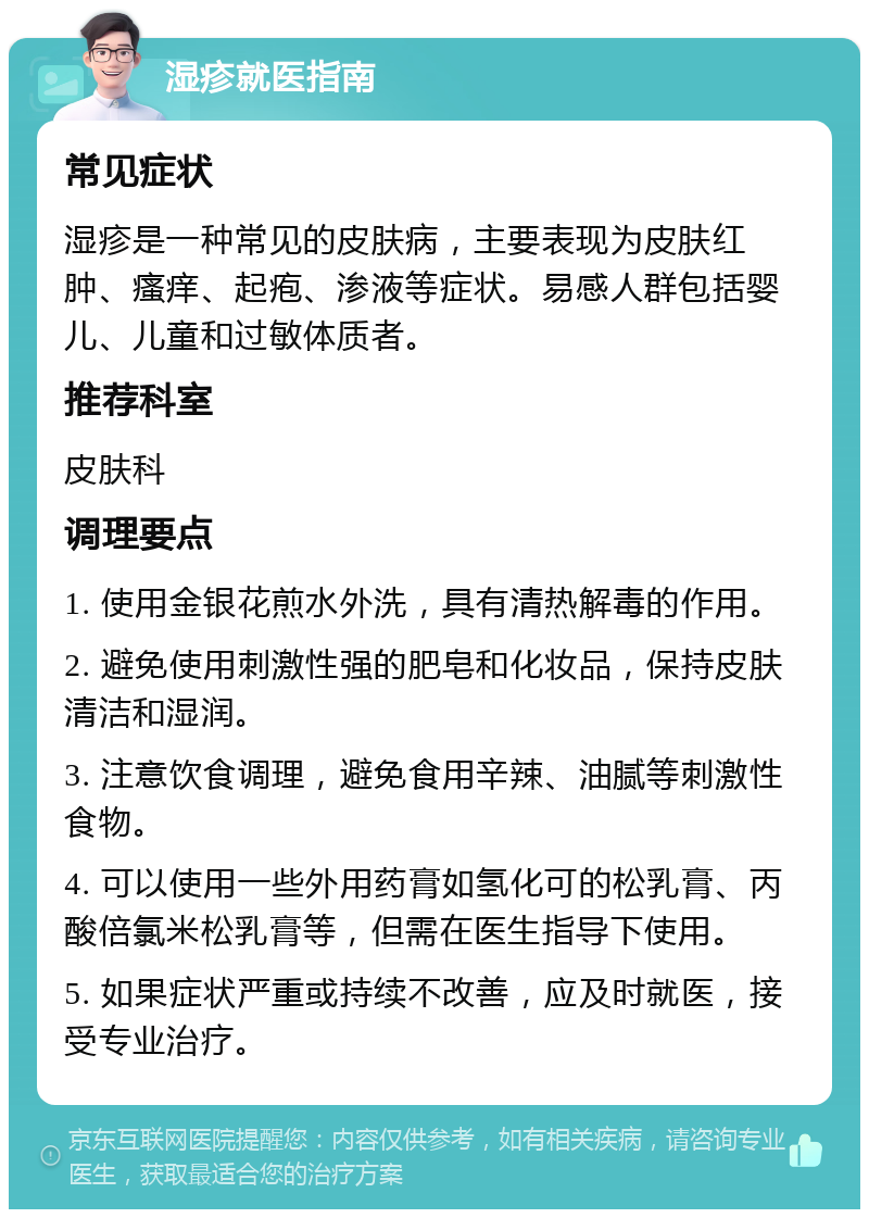 湿疹就医指南 常见症状 湿疹是一种常见的皮肤病，主要表现为皮肤红肿、瘙痒、起疱、渗液等症状。易感人群包括婴儿、儿童和过敏体质者。 推荐科室 皮肤科 调理要点 1. 使用金银花煎水外洗，具有清热解毒的作用。 2. 避免使用刺激性强的肥皂和化妆品，保持皮肤清洁和湿润。 3. 注意饮食调理，避免食用辛辣、油腻等刺激性食物。 4. 可以使用一些外用药膏如氢化可的松乳膏、丙酸倍氯米松乳膏等，但需在医生指导下使用。 5. 如果症状严重或持续不改善，应及时就医，接受专业治疗。