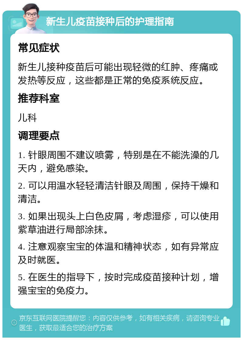 新生儿疫苗接种后的护理指南 常见症状 新生儿接种疫苗后可能出现轻微的红肿、疼痛或发热等反应，这些都是正常的免疫系统反应。 推荐科室 儿科 调理要点 1. 针眼周围不建议喷雾，特别是在不能洗澡的几天内，避免感染。 2. 可以用温水轻轻清洁针眼及周围，保持干燥和清洁。 3. 如果出现头上白色皮屑，考虑湿疹，可以使用紫草油进行局部涂抹。 4. 注意观察宝宝的体温和精神状态，如有异常应及时就医。 5. 在医生的指导下，按时完成疫苗接种计划，增强宝宝的免疫力。