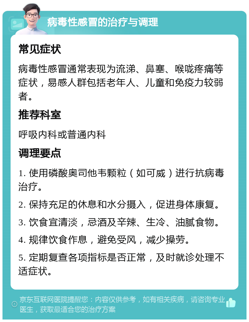 病毒性感冒的治疗与调理 常见症状 病毒性感冒通常表现为流涕、鼻塞、喉咙疼痛等症状，易感人群包括老年人、儿童和免疫力较弱者。 推荐科室 呼吸内科或普通内科 调理要点 1. 使用磷酸奥司他韦颗粒（如可威）进行抗病毒治疗。 2. 保持充足的休息和水分摄入，促进身体康复。 3. 饮食宜清淡，忌酒及辛辣、生冷、油腻食物。 4. 规律饮食作息，避免受风，减少操劳。 5. 定期复查各项指标是否正常，及时就诊处理不适症状。