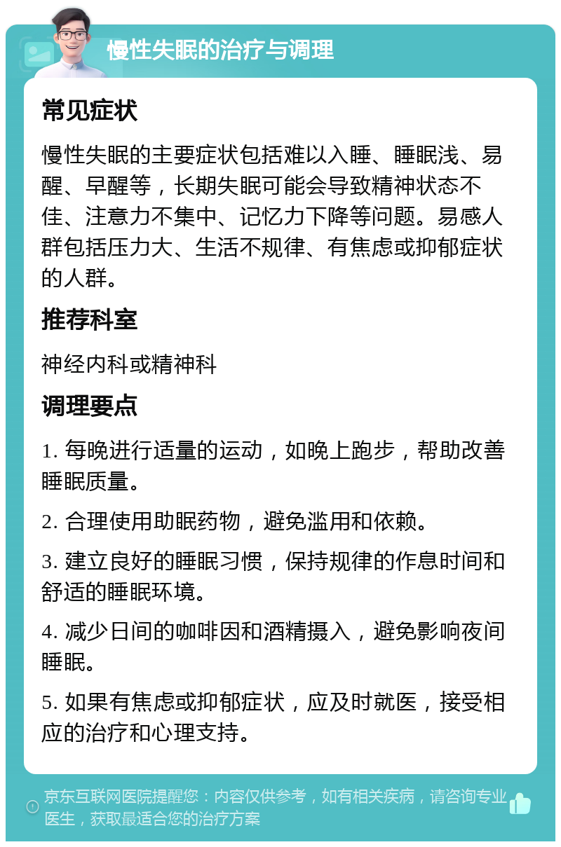 慢性失眠的治疗与调理 常见症状 慢性失眠的主要症状包括难以入睡、睡眠浅、易醒、早醒等，长期失眠可能会导致精神状态不佳、注意力不集中、记忆力下降等问题。易感人群包括压力大、生活不规律、有焦虑或抑郁症状的人群。 推荐科室 神经内科或精神科 调理要点 1. 每晚进行适量的运动，如晚上跑步，帮助改善睡眠质量。 2. 合理使用助眠药物，避免滥用和依赖。 3. 建立良好的睡眠习惯，保持规律的作息时间和舒适的睡眠环境。 4. 减少日间的咖啡因和酒精摄入，避免影响夜间睡眠。 5. 如果有焦虑或抑郁症状，应及时就医，接受相应的治疗和心理支持。