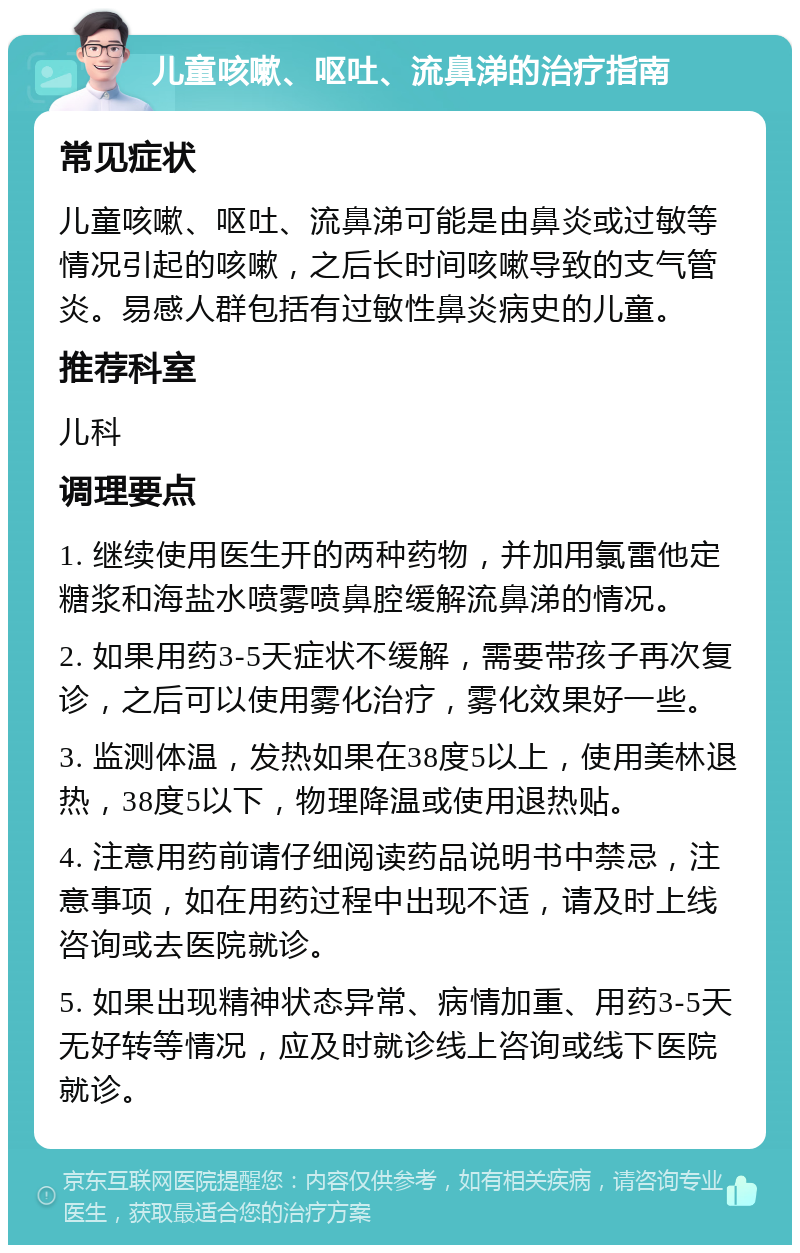 儿童咳嗽、呕吐、流鼻涕的治疗指南 常见症状 儿童咳嗽、呕吐、流鼻涕可能是由鼻炎或过敏等情况引起的咳嗽，之后长时间咳嗽导致的支气管炎。易感人群包括有过敏性鼻炎病史的儿童。 推荐科室 儿科 调理要点 1. 继续使用医生开的两种药物，并加用氯雷他定糖浆和海盐水喷雾喷鼻腔缓解流鼻涕的情况。 2. 如果用药3-5天症状不缓解，需要带孩子再次复诊，之后可以使用雾化治疗，雾化效果好一些。 3. 监测体温，发热如果在38度5以上，使用美林退热，38度5以下，物理降温或使用退热贴。 4. 注意用药前请仔细阅读药品说明书中禁忌，注意事项，如在用药过程中出现不适，请及时上线咨询或去医院就诊。 5. 如果出现精神状态异常、病情加重、用药3-5天无好转等情况，应及时就诊线上咨询或线下医院就诊。