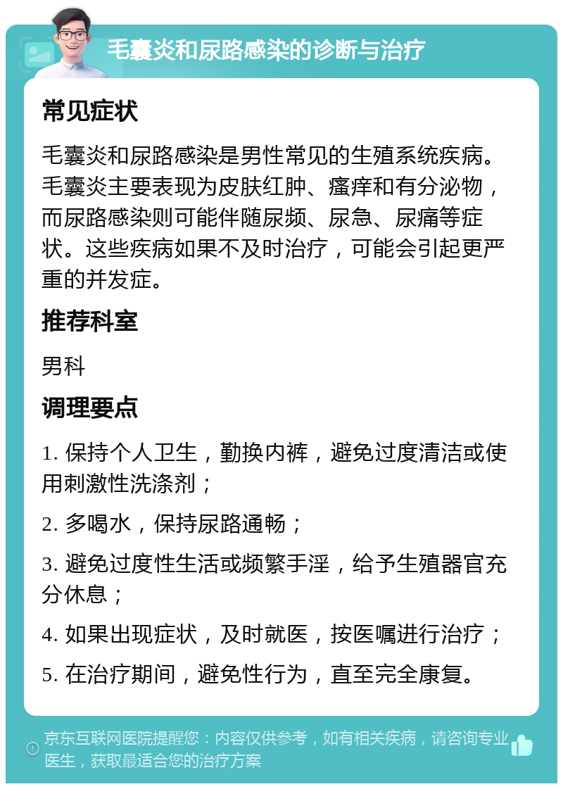 毛囊炎和尿路感染的诊断与治疗 常见症状 毛囊炎和尿路感染是男性常见的生殖系统疾病。毛囊炎主要表现为皮肤红肿、瘙痒和有分泌物，而尿路感染则可能伴随尿频、尿急、尿痛等症状。这些疾病如果不及时治疗，可能会引起更严重的并发症。 推荐科室 男科 调理要点 1. 保持个人卫生，勤换内裤，避免过度清洁或使用刺激性洗涤剂； 2. 多喝水，保持尿路通畅； 3. 避免过度性生活或频繁手淫，给予生殖器官充分休息； 4. 如果出现症状，及时就医，按医嘱进行治疗； 5. 在治疗期间，避免性行为，直至完全康复。