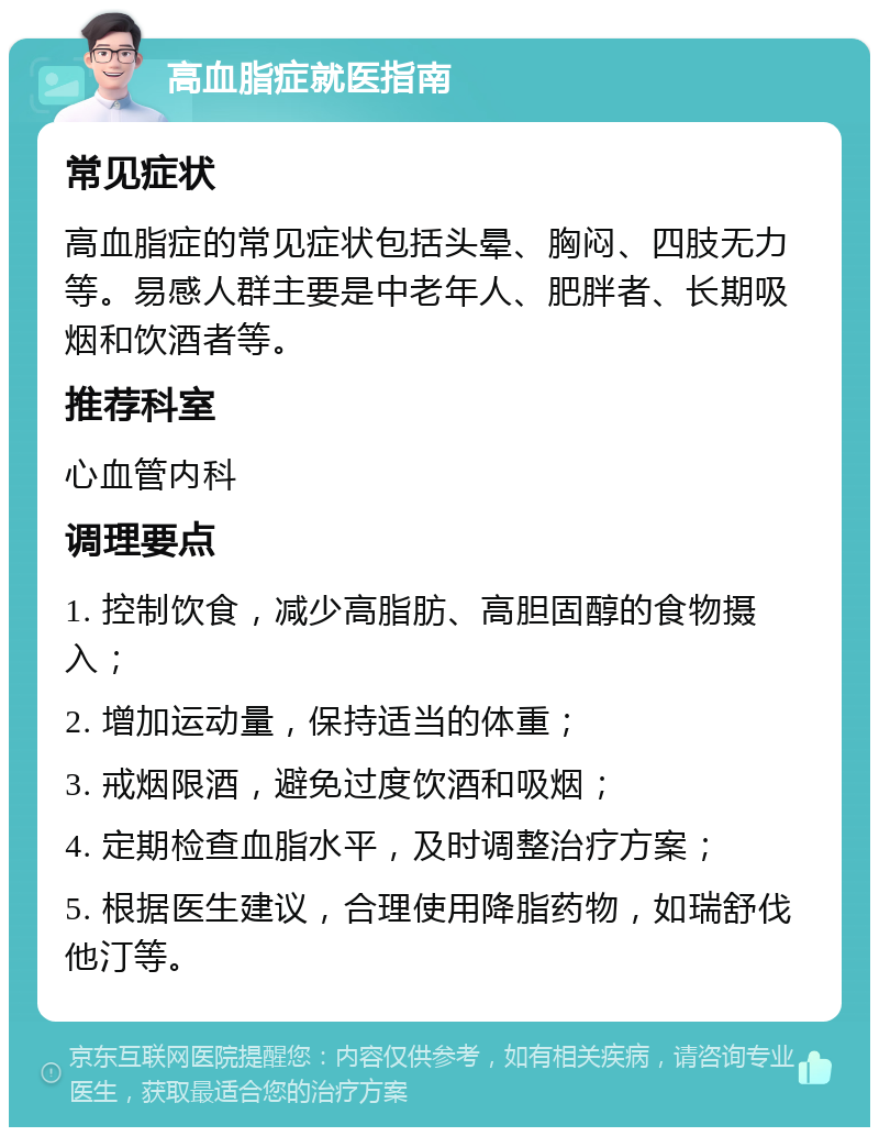 高血脂症就医指南 常见症状 高血脂症的常见症状包括头晕、胸闷、四肢无力等。易感人群主要是中老年人、肥胖者、长期吸烟和饮酒者等。 推荐科室 心血管内科 调理要点 1. 控制饮食，减少高脂肪、高胆固醇的食物摄入； 2. 增加运动量，保持适当的体重； 3. 戒烟限酒，避免过度饮酒和吸烟； 4. 定期检查血脂水平，及时调整治疗方案； 5. 根据医生建议，合理使用降脂药物，如瑞舒伐他汀等。