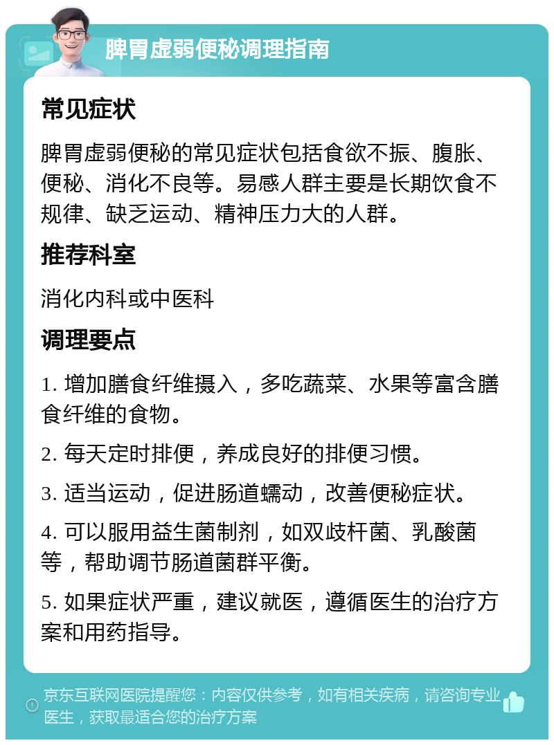 脾胃虚弱便秘调理指南 常见症状 脾胃虚弱便秘的常见症状包括食欲不振、腹胀、便秘、消化不良等。易感人群主要是长期饮食不规律、缺乏运动、精神压力大的人群。 推荐科室 消化内科或中医科 调理要点 1. 增加膳食纤维摄入，多吃蔬菜、水果等富含膳食纤维的食物。 2. 每天定时排便，养成良好的排便习惯。 3. 适当运动，促进肠道蠕动，改善便秘症状。 4. 可以服用益生菌制剂，如双歧杆菌、乳酸菌等，帮助调节肠道菌群平衡。 5. 如果症状严重，建议就医，遵循医生的治疗方案和用药指导。